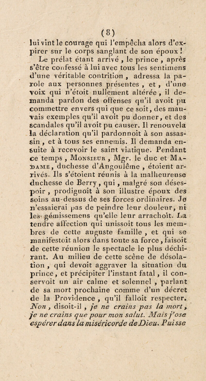 lui vint le courage qui l’empêcha alors d’ex¬ pirer sur le corps sanglant de son époux ! Le prélat étant arrivé , le prince , après s’être confessé à lui avec tous les sentimens d’une véritable contrition , adressa la pa¬ role aux personnes présentes , et , d’une voix qui n’étoit nullement altérée , il de¬ manda pardon des offenses qu’il avoit pu commettre envers qui que ce soit, des mau¬ vais exemples qu’il avoit pu donner, et des scandales qu’il avoit pu causer. Il renouvela la déclaration qu’il pardonnoit à son assas¬ sin , et à tous ses ennemis. Il demanda en¬ suite à recevoir le saint viatique. Pendant ce temps , Monsieur , Mgr. le duc et Ma¬ dame, duchesse d’Ângoulême , étoient ar¬ rivés. Ils s’étoient réunis à la malheureuse duchesse de Berry , qui , malgré son déses¬ poir , prodiguoit à son illustre époux des soins au dessus de ses forces ordinaires. Je n’essaierai pas de peindre leur douleur, ni les gémissemens qu’elle leur arrachoit. La tendre affection qui unissoit tous les mem¬ bres de cette auguste famille , et qui se manifestoit alors dans toute sa force , faisoit de cette réunion le spectacle le plus déchi¬ rant. Au milieu de cette scène de désola¬ tion , qui devoit aggraver la situation du prince, et précipiter l’instant fatal, il con¬ servait un air calme et solennel , parlant de sa mort prochaine comme d’un décret de la Providence , qu’il falloit respecter, Non. y disoit-il , je ne crains pas La mort, je ne crains que pour mon salut. Mais j’ose espérer dans la miséricorde de Dieu* Puisse