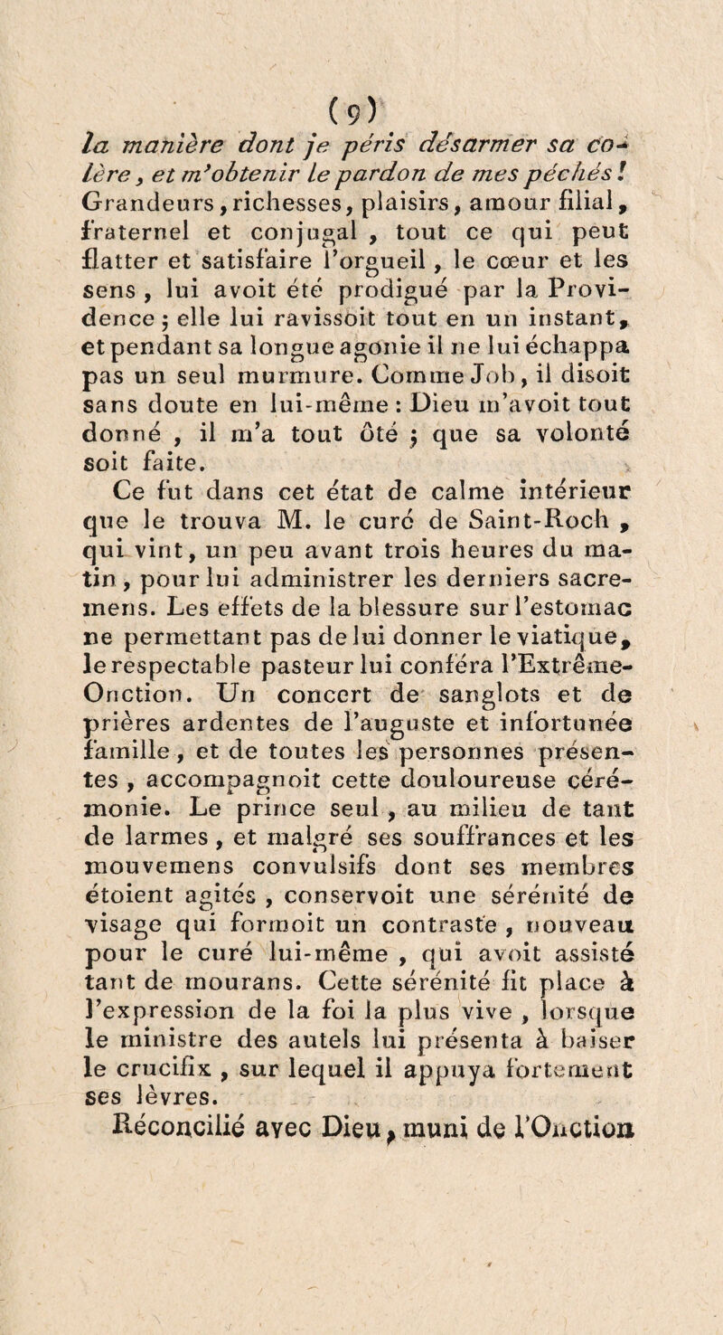 la manière dont je péris désarmer sa co- Lère, et m’obtenir Le pardon de mes péchés ! Grandeurs,richesses, plaisirs, amour filial, fraternel et conjugal 9 tout ce qui peut flatter et satisfaire l'orgueil, le cœur et les sens , lui avoit été prodigué par la Provi¬ dence j elle lui ravissoit tout en un instant, et pendant sa longue agonie il ne lui échappa pas un seul murmure. Comme Job, il disoit sans doute en lui-même : Dieu m’avoit tout donné , il m'a tout ôté $ que sa volonté soit faite. Ce fut dans cet état de calme intérieur que le trouva M. le curé de Saint-Roch , qui vint, un peu avant trois heures du ma¬ tin, pour lui administrer les derniers sacre- inens. Les effets de la blessure sur l'estomac ne permettant pas de lui donner le viatique, le respectable pasteur lui conféra l’Extrême- Oriction. Un concert de sanglots et de prières ardentes de l’auguste et infortunée famille, et de toutes les personnes présen¬ tes , accompagnoit cette douloureuse céré¬ monie. Le prince seul , au milieu de tant de larmes , et malgré ses souffrances et les mouvemens convulsifs dont ses membres étoient agités , conservoit une sérénité de visage qui forrnoit un contraste , nouveau pour le curé lui-même , qui avoit assisté tant de mourans. Cette sérénité fit place à l'expression de la foi la plus vive , lorsque le ministre des autels lui présenta à baiser le crucifix , sur lequel il appuya fortement ses lèvres. Réconcilié avec Dieu ^ muni de l’Ouctio»