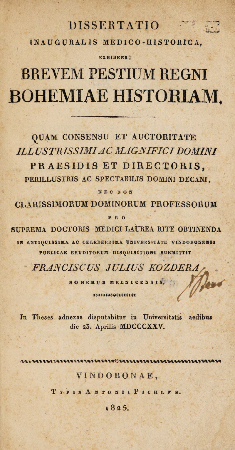 “',’v, - IN A U GUR AL IS MED IC O-HISTORIC A, EXHIBENS! BREVEM PESTIUM REGNI BOHEMIAE HISTORIAM. QUAM CONSENSU ET AUCTORITATE ILL USTRISSIMIAC MAGNIFICI DOMINI PRAESIDIS ET DIRECTORIS, PERILLUSTRIS AC SPECTABILIS DOMINI DECANI. S E C B O 5 CLARISSIMORUM DOMINORUM PROFESSORUM PRO SUPREMA DOCTORIS MEDICI LAtjREA RITE OBTINENDA IN ANTIQUISSIMA AC CELEBERRIMA UNIVERSITATE VINDORONKHS1 PUBLICAE ERUDITORUM DISQUISITIONI SUBMITTIT FRANCISCUS JULIUS KOZDERA BOHEMUS M ELBI CENSIS, In Theses adnexas disputabitur in Universitatis aedibus die 25, Aprilis MDCCCXXV. /W'4 tKW W% VVWWVWVMAVI-tAlftWIWl VM VUM/IAVWVIVUWIAVt VINDOBONAE, Typis Aivtohii P i c iu r h, 1 B 2 5.