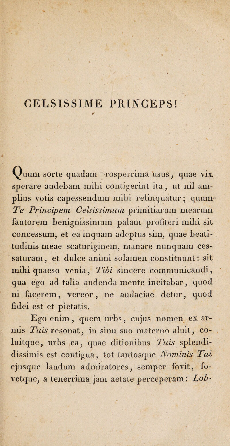 CELSISSIME PRINCEPS! Quum sorte quadam Prosperrima usus, quae vix. sperare audebam mihi contigerint ita, ut nil am¬ plius votis capessendum milii relinquatur; quum Te Principem Celsissimum primitiarum mearum fautorem benignissimum palam profiteri milii sit concessum, et ea inquam adeptus sim, quae beati- tudinis meae scaturiginem, manare nunquam ces¬ saturam, et dulce animi solamen constituunt: sit mihi quaeso venia, Tibi sincere communicandi, qua ego ad talia audenda mente incitabar, quod ni facerem, vereor, ne audaciae detur, quod fidei est et pietatis. Ego enim, quem urbs, cujus nomen ex ar¬ mis Tuis resonat, in sinu suo materno aluit, co¬ lui Iquc , urbs ea, quae ditionibus Tuis splendi¬ dissimis est contigua, tot tantosque Nominis Tui ejusque laudum admiratores, semper fovit, fo- vetque, a tenerrima jam aetate perceperam: Lob-