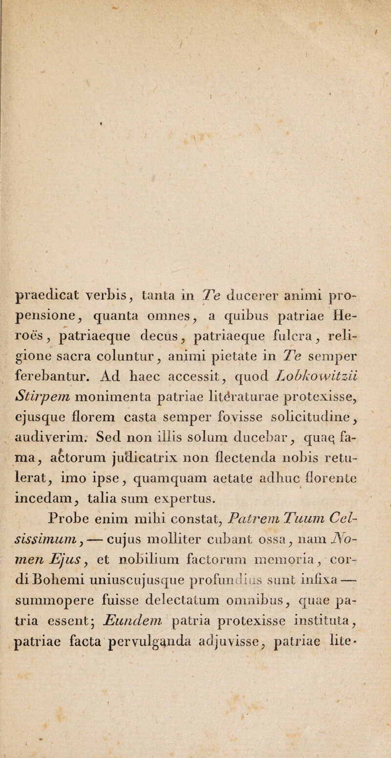 praedicat verbis, tanta m Te ducerer animi pro¬ pensione^ quanta omnes, a quibus patriae He¬ roes , patriaeque decus, patriaeque fulcra, reli¬ gione sacra coluntur, animi pietate in Te semper ferebantur. Ad haec accessit, quod Lobkowitzii Stirpem monimenta patriae litdraturae protexisse, ejusque florem casta semper fovisse solicitudine, audiverim. Sed non illis solum ducebar, quaq fa¬ ma, actorum judicatrix non flectenda nobis retu¬ lerat, imo ipse, quamquam aetate adhuc florente incedam, talia sum expertus. Probe enim mihi constat, Patrem Tuum Cel¬ sissimum y— cujus molliter cubant ossa, nam No¬ men Ejus y et nobilium factorum memoria, cor¬ di Bohemi uniuscujusque profundius sunt infixa — summopere fuisse delectatum omnibus, quae pa¬ tria essent; Eundem patria protexisse instituta, patriae facta pervulganda adjuvisse, patriae lite - y l