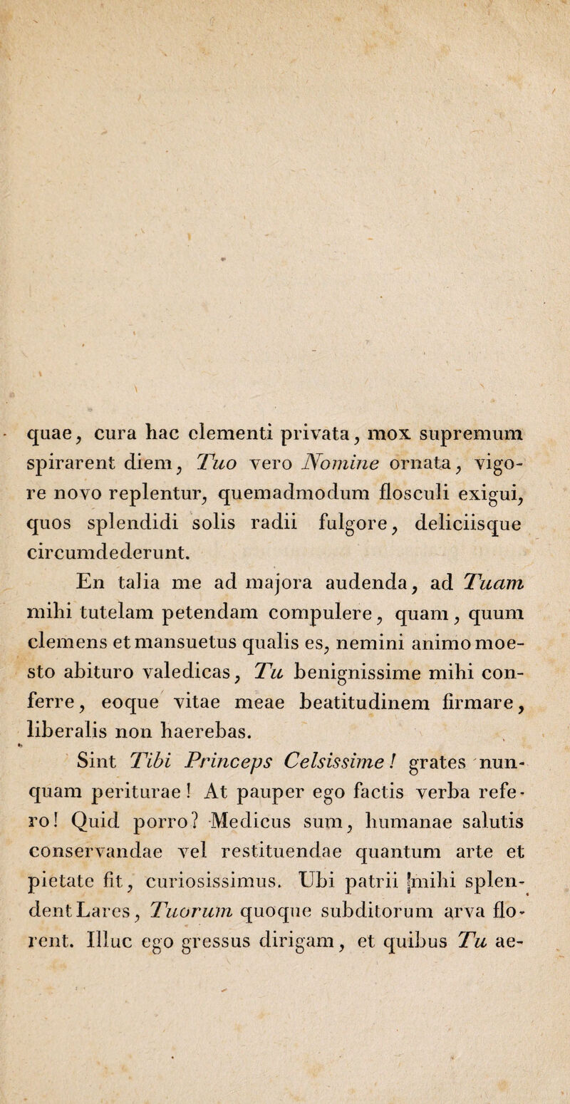 quae, cura hac clementi privata, mox supremum spirarent diem, Tuo vero Nomine ornata, vigo¬ re novo replentur, quemadmodum flosculi exigui, quos splendidi solis radii fulgore, deliciisque circumdederunt. En talia me ad majora audenda, ad Tuam mihi tutelam petendam compulere, quam , quum clemens et mansuetus qualis es, nemini animo moe- sto abituro valedicas, Tu benignissime mihi con¬ ferre, eoque vitae meae beatitudinem firmare, liberalis non haerebas. Sint Tibi Princeps Celsissime! grates nun¬ quam periturae! At pauper ego factis verba refe¬ ro! Quid porro? Medicus sum, humanae salutis conservandae vel restituendae quantum arte et pietate fit, curiosissimus. Ubi patrii [mihi splen¬ dent Lares, Tuorum quoque subditorum arva flo¬ rent. Illuc ego gressus dirigam, et quibus Tu ae-