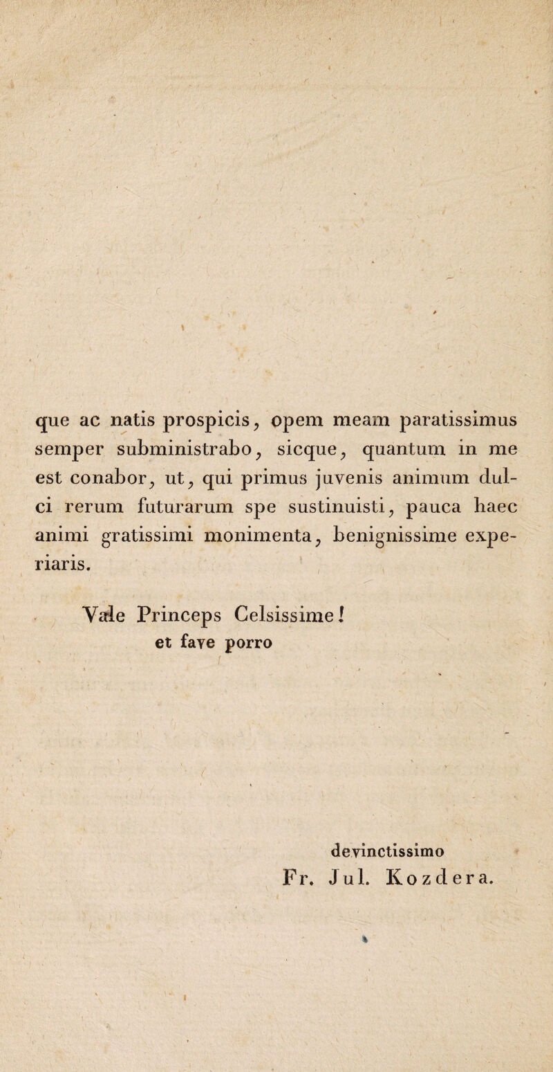 que ac natis prospicis, opem meam paratissimus semper subministrabo, sicque, quantum in me est conabor, ut, qui primus juvenis animum dul¬ ci rerum futurarum spe sustinuisti, pauca haec animi gratissimi monimenta, benignissime expe¬ riaris. Vale Princeps Celsissime! et faye porro devinctissimo Fr. Ju 1. Kozdera. %