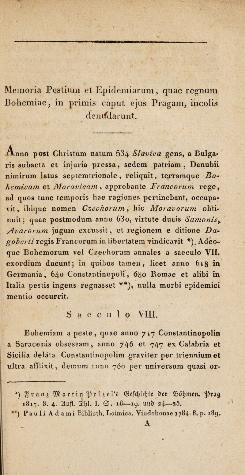 \ Memoria Pestium et Epidemiarum, quae regnum Bohemiae, in primis caput ejus Pragam, incolis denifiJarunt. . \ i . , - Anno post Christum natum 534 Slavica gens, a Bulga- ris subacta et injuria pressa, sedem patriam, Danubii nimirum latus septemtrionale , reliquit, te^rramque Bo¬ li c micam et Moravicam, approbante Francorum rege, ad quos tunc temporis hae ragiones pertinebant, occupa¬ vit, ibique nomen Czechorum, hic Moravorum obti¬ nuit; quae postmodum anno 63o, virtute ducis Samonisy Avarorum jugum excussit, et regionem e ditione Da- goberti regis Francorum in libertatem vindicavit *), Adeo- que Bohemorum vel Czechorum annales a saeculo VII. exordium ducunt; in quibus tamen, licet anno 6ig in Germania, 640 Constantinopoli, 680 Bomae et alibi in Italia pestis ingens regnasset **), nulla morbi epidemici mentio occurrit. Saeculo VIII. Bohemiam a peste, quae anno 717 Constantinopolin a Saracenis obsessam, anno 746 et 747 ex Calabria et Sicilia delata Constantinopolim graviter per triennium et ultra afflixit, demum anno 760 per universum quasi or- *) $ran$ yjl a r 1i n r|) e 1 $ e 1*6 ©efc^ic^te ber 336f)men. 3^9 1817. 8. 4. 2(ufh £f)I. I. <S. 18—19. itnb 24—25. **) P a u 1 i A d a m i Biblioth, Loimica. Vindobonae 1784. 8, p. 189, A