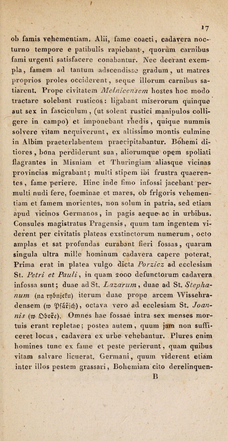 t 17 ob famis vehementiam. Alii, fame coacti, cadavera noc¬ turno tempore e patibulis rapiebant, quorum carnibus fami urgenti satisfacere conabantur. Nec deerant exem¬ pla, famem ad tantum adscendisse gradum, ut matres proprios proles occiderent, seque illorum carnibus sa¬ tiarent. Prope civitatem Melniccnsejn hostes hoc modo tractare solebant rusticos *. ligabant miserorum quinque aut sex in fasciculum , (ut solent rustici manipulos colli¬ gere in campo) et imponebant rhedis , quique nummis solvere vitam nequiverunt, ex altissimo montis culmine in Albim praeterlabentem praecipitabantur. Bohemi di¬ tiores , bona perdiderunt sua, aliorumque opem spoliati flagrantes in Misniam et Tlmringiam aliasque vicinas provincias migrabant; multi stipem ibi frustra quaeren¬ tes , fame periere. Hinc inde fimo infossi jacebant per¬ multi nudi fere, foeminae et mares, ob frigoris vehemen¬ tiam et famem morientes, non solum in patria, sed etiam apud vicinos Germanos , in pagis aeque ac in urbibus. Consules magistratus Pragensis, quum tam ingentem vi¬ derent per civitatis plateas exstinctorum numerum, octo amplas et sat profundas curabant fieri fossas, quarum singula ultra mille hominum cadavera capere poterat. Prima erat in platea vulgo dicta Porzicz ad ecclesiam St. Petri et Pauli, in quam 2000 defunctorum cadavera infossa sunt; duae ad St. Lazarum, duae ad St. Stepha- num (na rplmjcfu) iterum duae prope arcem Wissehra- densem (n> ^pfdrjcf)), octava vero ad ecclesiam St* Joan- nis (n> O&ore), Omnes hae fossae intra sex menses mor¬ tuis erant repletae; postea autem, quum jam non suffi¬ ceret locus , cadavera ex urbe vehebantur. Plures enim homines tunc ex fame et peste perierunt, quam quibus vitam salvare licuerat. Germani, quum viderent etiam inter illos pestem grassari, Bohemiam cito derelinquen- B