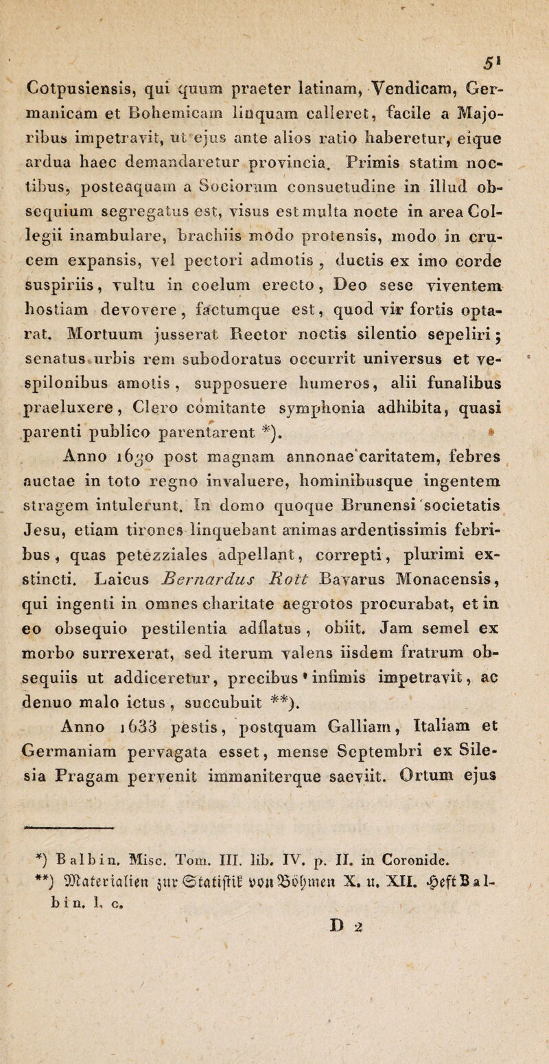 Cotpusiensis, qui quum praeter latinam, Vendicara, Ger¬ manicam et Bohemicam liuquam calleret, facile a Majo¬ ribus impetravit, ut ejus ante alios ratio haberetur, eique ardua haec demandaretur provincia. Primis statim noc¬ tibus, posteaquam a Sociorum consuetudine in illud ob¬ sequium segregatus est, visus est multa nocte in area Col¬ legii inambulare, brachiis modo protensis, modo in cru¬ cem expansis, vel pectori admotis , ductis ex imo corde suspiriis, vultu in coelum erecto, Deo sese viventem hostiam devovere, factumque est, quod vir fortis opta- rat. Mortuum jusserat Rector noctis silentio sepeliri; senatus urbis rem subodoratus occurrit universus et ve- spilonibus amotis, supposuere humeros, alii funalibus praeluxere, Clero comitante symphonia adhibita, quasi parenti publico parentarent *). * Anno 1630 post magnam annonae caritatem, febres auctae in toto regno invaluere, hominibusque ingentem stragem intulerunt. In domo quoque Brunensi 'societatis Jesu, etiam tirones linquebant animas ardentissimis febri¬ bus , quas petezziales adpellant, correpti, plurimi ex¬ stincti. Laicus Bernardus Rott Bavarus Monacensis, qui ingenti in omnes charitate aegrotos procurabat, et in eo obsequio pestilentia adflatus, obiit. Jam semel ex morbo surrexerat, sed iterum valens iisdem fratrum ob¬ sequiis ut addiceretur, precibus * infimis impetravit, ac denuo malo ictus , succubuit **). Anno 1633 pestis, postquam Galliam, Italiam et Germaniam pervagata esset, mense Septembri ex Sile- sia Pragam pervenit immaniter que saeviit. Ortum ejus *) Balbin, Misc. Tom. III. lib* IV. p. II. in Coronide. **) 2ftatenalien $ut* ©tatijftE wiiSS^men X. u, XII. b i n, 1, c.