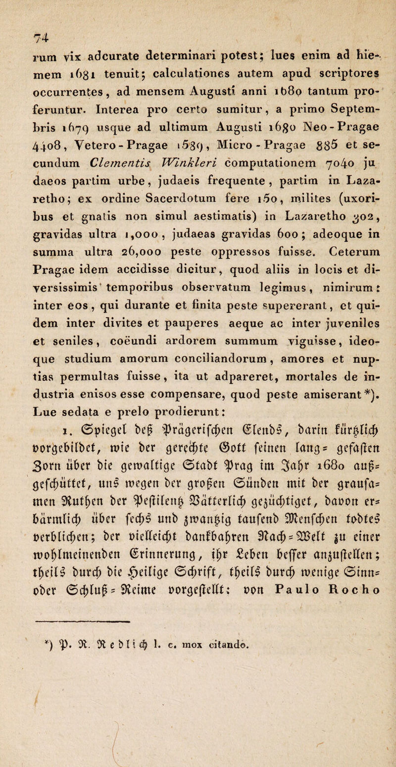 rum vix adcurate determinari potest; lues enim ad hie* mem t6gi tenuit; calculationes autem apud scriptores occurrentes, ad mensem Augusti anni it)8o tantum pro¬ feruntur. Interea pro certo sumitur, a primo Septem¬ bris 1679 usque ad ultimum Augusti i6#o Neo-Pragae 4408, Vetero - Pragae 1589 , Micro - Pragae 885 et se¬ cundum Clementis Winkleri computationem 7040 ju daeos partim urbe, judaeis frequente , partim in Laza- retbo; ex ordine Sacerdotum fere i5o, milites (uxori¬ bus et gnatis non simul aestimatis) in Lazaretho 302, gravidas ultra 1,000, judaeas gravidas 600; adeoque in summa ultra 26,000 peste oppressos fuisse. Ceterum Pragae idem accidisse dicitur, quod aliis in locis et di¬ versissimis* temporibus observatum legimus, nimirum: inter eos, qui durante et finita peste supererant, et qui¬ dem inter divites et pauperes aeque ac inter juveniles et seniles, coeundi ardorem summum viguisse, ideo- que studium amorum conciliandorum, amores et nup¬ tias permultas fuisse, ita ut adpareret, mortales de in¬ dustria enisos esse compensare, quod peste amiserant*). Lue sedata e prelo prodierunt: 1. (Spieget be£ $ragertfcf)en (Stenbl, barttt futfylijfy Dorgebitbet, tvk ber gerente feinen laiiQ- gefafictt 3orn uber bte gewafttqe 0tabf ^)rag trn 3<*!)r 1680 aug= gefcfmftet, uni \v?$cn ber grojsen ©mtbett mit ber graufa- men 9tutf)en ber ^ejlilenj* ^atterltcf) (jejud;tiqef, banon er^ bdrmlid) uber fed)l uttb $wan|qg taufenb 2Renfcf)en tobfel t>erbltcf>en; ber mefteidjt banfbaljren 3?ad) = $Belf |u einer rcoljlmetnettben (Ertnnerun^, tfjr £ebett beflfer an^ufleden; tljetll burcb bie $etltge 0cf)rift, tf)eill burd) mentae 0inn= ober 0d;luf = Sietme t>or<je|Mft; uott Paulo Rocho *) Ot. C b li d) 1. c. mox citando.