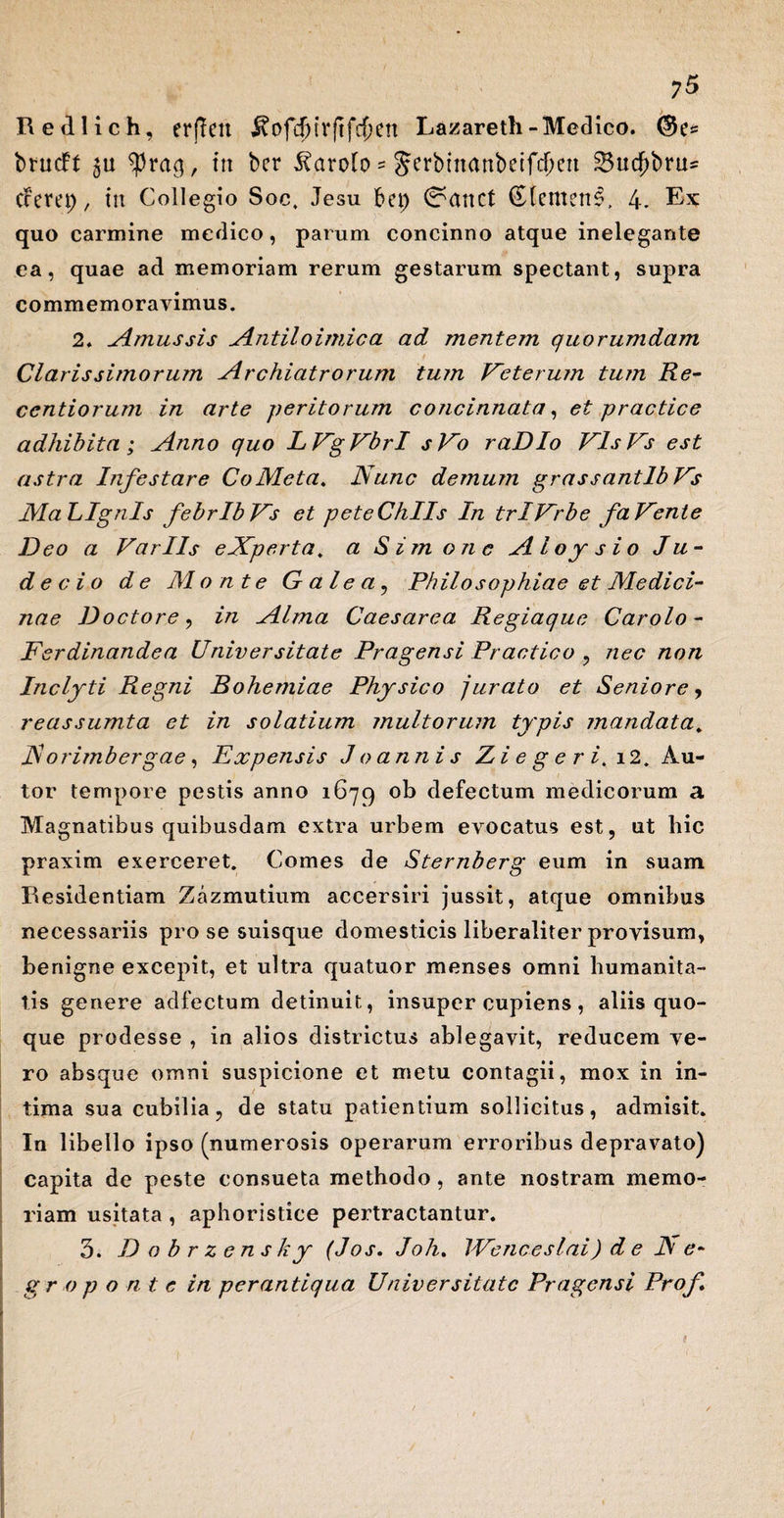 Redlich, erffeu ^ofcf)irftf$ett Lazareth-Medico. ($?s brucft 511 ^rag, in bcr ^ctrolo - Serbtnanbeifdjen 33ucf)bru= cFerep, tn Collegio Soc, Jesu bei) 0anct (EdemertA 4. Ex quo carmine medico, parum concinno atque inelegante ea, quae ad memoriam rerum gestarum spectant, supra commemoravimus. 2. Amussis Antiloimica ad mentem quorumdam Clarissimorum Archiatrorum tum Veterum tum Re- centiorum in arte peritorum concinnata, et practice adhibita ; Anno quo LVgVbrI sVo raDIo VlsVs est astra Infestare CoMeta. Nunc demum grassantlbVs MaLIgnls febrlbVs et peteChlls In trlVrbe faVente Deo a Variis eXperta. a Simone AI o y sio Ju - de c i o de Monte G ale a, Philosophiae et Medici¬ nae Doctore, in Alma Caesarea Regiaque Carolo - Ferdinandea Universitate Pragensi Practico , nec non Inclyti Regni Bohemiae Physico jurato et Seniore, reassumta et in solatium multorum typis mandata. N orimbergae, Expensis J o annis Z i e g e r i. i2. Au- tor tempore pestis anno 1679 ob defectum medicorum a Magnatibus quibusdam extra urbem evocatus est, ut hic praxim exerceret. Comes de Sternberg eum in suam Residentiam Zazmutium accersiri jussit, atque omnibus necessariis prose suisque domesticis liberaliter provisum, benigne excepit, et ultra quatuor menses omni humanita¬ tis genere adfectum detinuit, insuper cupiens , aliis quo¬ que prodesse , in alios districtus ablegavit, reducem ve¬ ro absque omni suspicione et metu contagii, mox in in¬ tima sua cubilia, de statu patientium sollicitus, admisit. In libello ipso (numerosis operarum erroribus depravato) capita de peste consueta methodo, ante nostram memo¬ riam usitata , aphoristice pertractantur. 3. Dobrzens k y (J os. Joh. /Venceslai) d e N e- gr o ponte in perantiqua Universitate Pragensi Prof