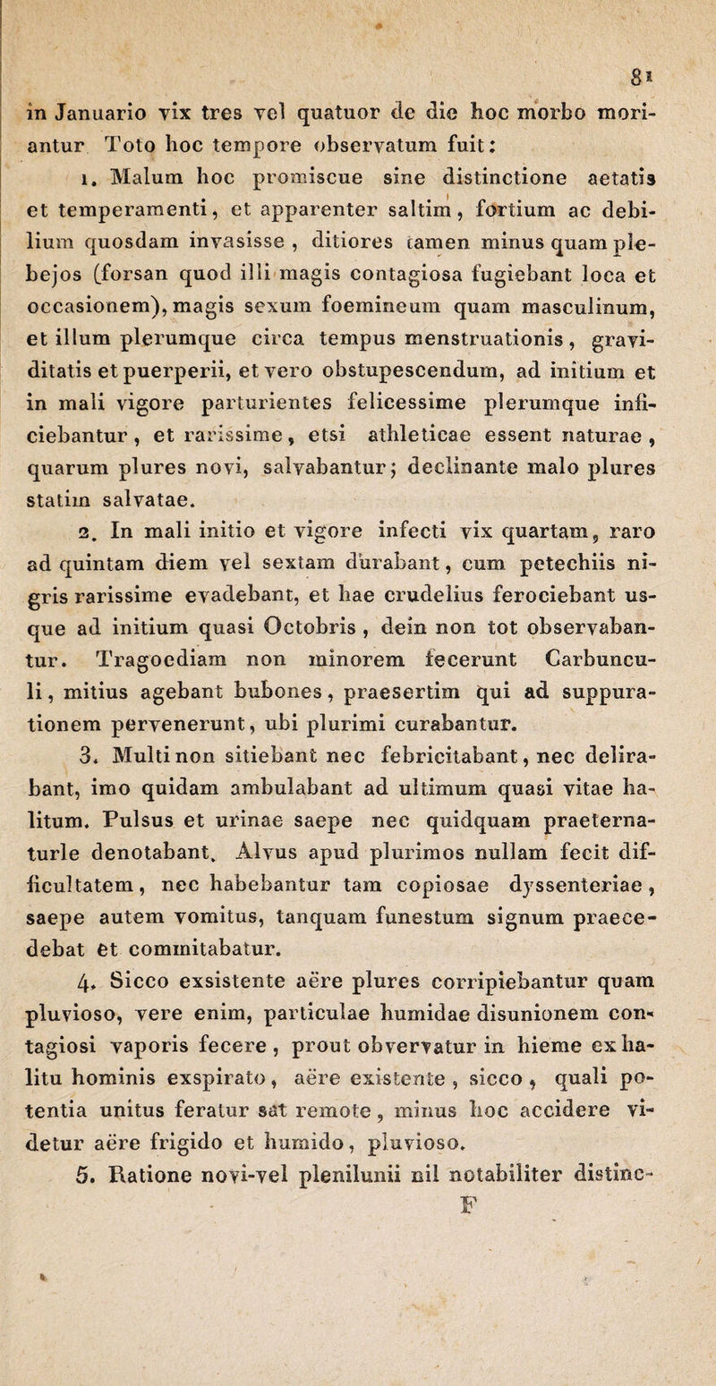 in Januario vix tres vel quatuor de die hoc morbo mori¬ antur Toto hoc tempore observatum fuit: 1. Malum hoc promiscue sine distinctione aetatis et temperamenti, et apparenter saltim, fortium ac debi¬ lium quosdam invasisse, ditiores tamen minus quam ple¬ bejos (forsan quod illi magis contagiosa fugiebant loca et occasionem), magis sexum foemineum quam masculinum, et illum plerumque circa tempus menstruationis , gravi¬ ditatis et puerperii, et vero obstupescendum, ad initium et in mali vigore parturientes felicessime plerumque infi¬ ciebantur , et rarissime, etsi athleticae essent naturae , quarum plures novi, salvabantur $ declinante malo plures statiin salvatae. 2. In mali initio et vigore infecti vix quartam, raro ad quintam diem vel sextam durabant, cum petechiis ni¬ gris rarissime evadebant, et hae crudelius ferociebant us¬ que ad initium quasi Octobris , dein non tot observaban¬ tur. Tragoediam non minorem fecerunt Carbuncu¬ li , mitius agebant bubones, praesertim qui ad suppura¬ tionem pervenerunt, ubi plurimi curabantur. 3. Multi non sitiebant nec febricitabant, nec delira- bant, imo quidam ambulabant ad ultimum quasi vitae ha¬ litum. Pulsus et urinae saepe nec quid quam praeterna- turle denotabant. Alvus apud plurimos nullam fecit dif¬ ficultatem, nec habebantur tam copiosae dyssenteriae, saepe autem vomitus, tanquam funestum signum praece¬ debat Ct cominitabatur. 4> Sicco exsistente aere plures corripiebantur quam pluvioso, vere enim, particulae humidae disunionem con* tagiosi vaporis fecere, prout obvervatur in hieme ex ha¬ litu hominis exspirato, aere existente , sicco , quali po¬ tentia unitus feratur sat remote, minus hoc accidere vi¬ detur aere frigido et humido, pluvioso. 5. Ratione novi-vel plenilunii nil notabiliter distine- F