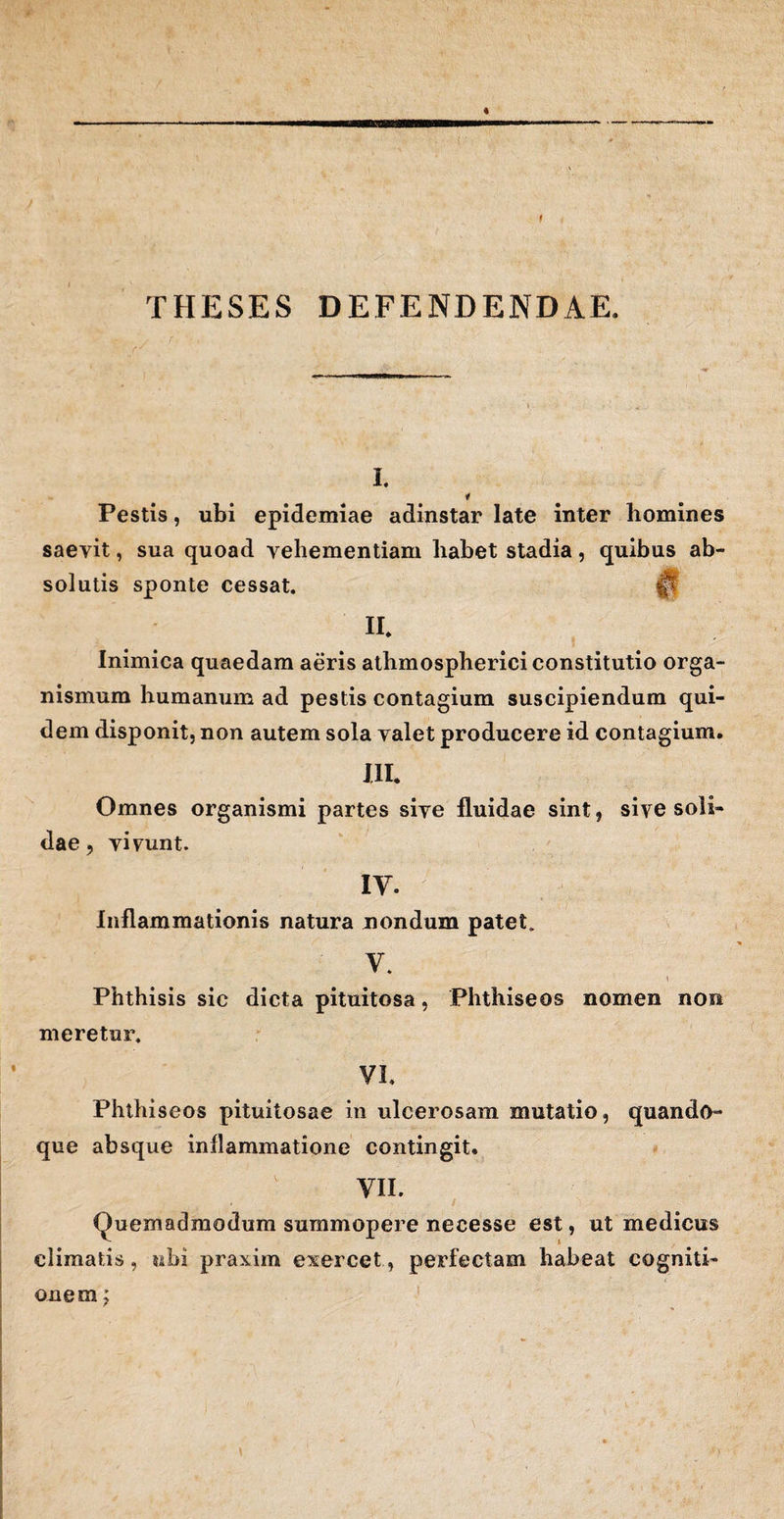 t THESES DEFENDENDAE. I. * Pestis, ubi epidemiae adinstar late inter homines saevit, sua quoad vehementiam habet stadia, quibus ab¬ solutis sponte cessat. |t II. Inimica quaedam aeris athmospherici constitutio orga¬ nismum humanum ad pestis contagium suscipiendum qui¬ dem disponit, non autem sola valet producere id contagium. JII. Omnes organismi partes sive fluidae sint, sive soli¬ dae , vivunt. IY. Inflammationis natura nondum patet. V. ! Phthisis sic dicta pituitosa , Phthise os nomen non meretur. VI. Phthiseos pituitosae in ulcerosam mutatio, quando¬ que absque inflammatione contingit. VII. Quemadmodum summopere necesse est, ut medicus climatis, ubi praxim exercet, perfectam habeat cogniti¬ onem ;