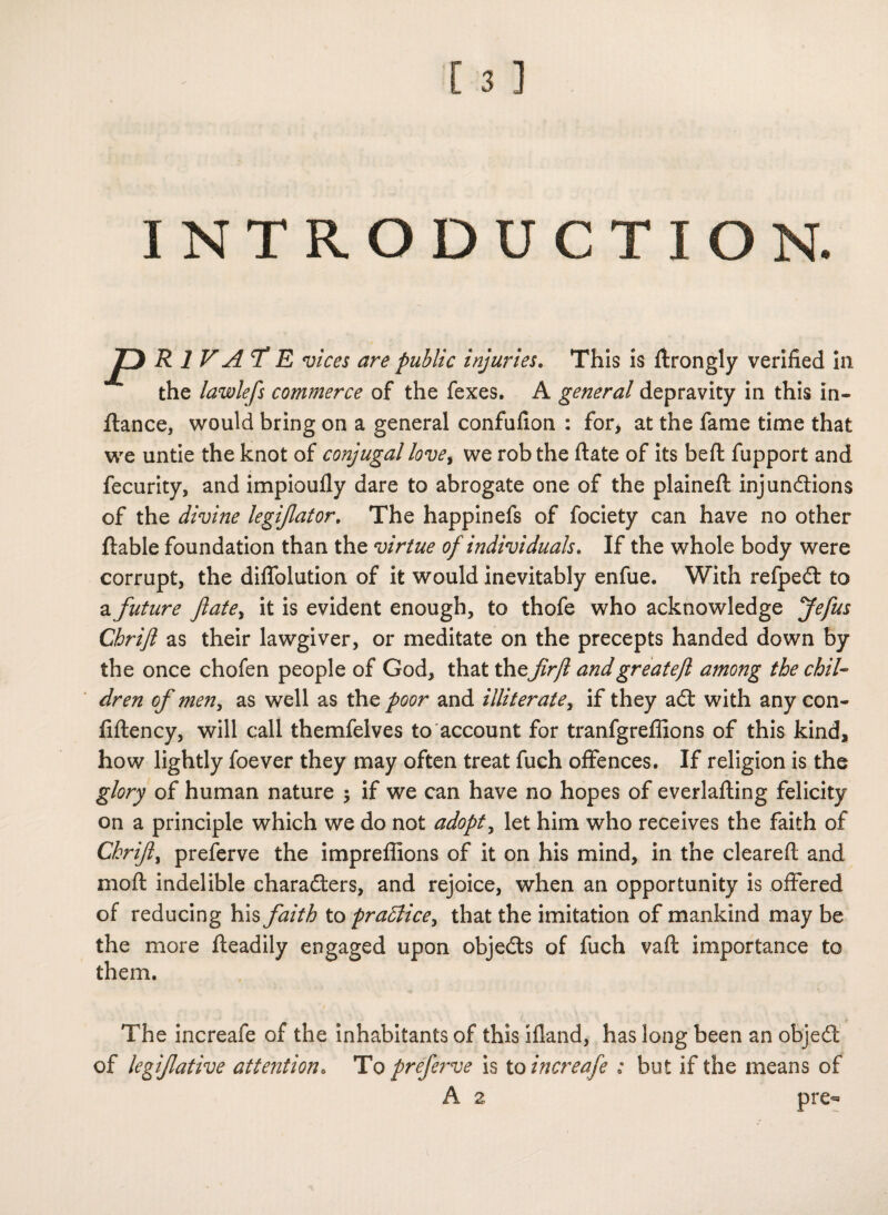 INTRODUCTION. P R 1 V A T E vices are public injuries. This is firongly verified in the lawlefs commerce of the fexes. A general depravity in this in- flance, would bring on a general confufion : for, at the fame time that we untie the knot of conjugal love, we rob the date of its bed fupport and fecurity, and impioully dare to abrogate one of the plained injunctions of the divine legflator. The happinefs of fociety can have no other ftable foundation than the virtue of individuals. If the whole body were corrupt, the diflolution of it would inevitably enfue. With refpeCt to a future fate, it is evident enough, to thofe who acknowledge Jefus Cbrifl as their lawgiver, or meditate on the precepts handed down by the once chofen people of God, that thefirjl andgreatejl among the chil¬ dren of men, as well as the poor and illiterate, if they aCt with any con- fidency, will call themfelves to account for tranfgreffions of this kind, how lightly foever they may often treat fuch offences. If religion is the glory of human nature ; if we can have no hopes of everlading felicity on a principle which we do not adopt, let him who receives the faith of Cbrifl, preferve the impreffions of it on his mind, in the cleared and mod indelible characters, and rejoice, when an opportunity is offered of reducing his faith to practice, that the imitation of mankind may be the more deadily engaged upon objeCts of fuch vad importance to them. The increafe of the inhabitants of this ifland, has long been an objeCi of legflative attention• To preferve is to increafe : but if the means of A z pre**