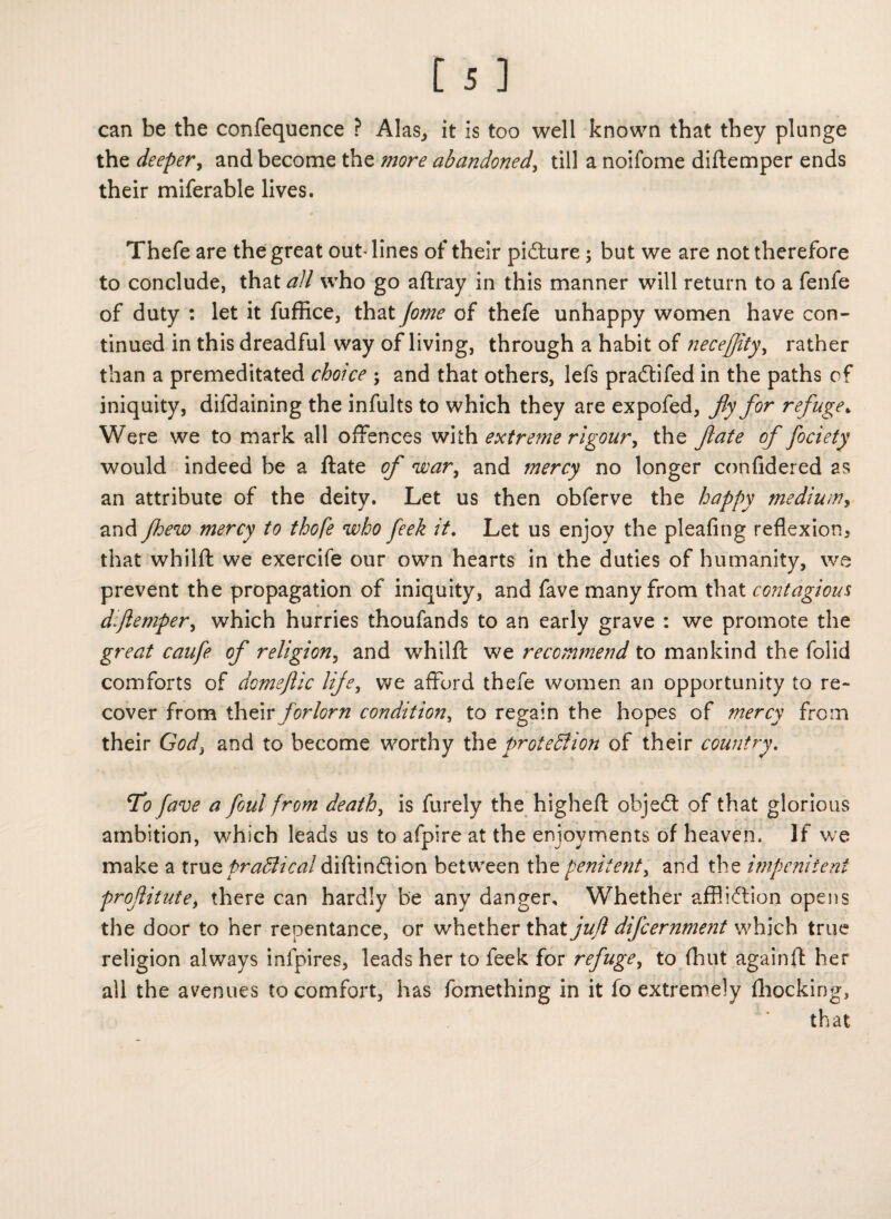 can be the confequence ? Alas, it is too well known that they plunge the deeper, and become the more abandoned, till a noifome diftemper ends their miferable lives. Thefe are the great out lines of their picture; but we are not therefore to conclude, that all who go aftray in this manner will return to a fenfe of duty : let it fuffice, that (ome of thefe unhappy women have con¬ tinued in this dreadful way of living, through a habit of iieceffity, rather than a premeditated choice ; and that others, lefs pradifed in the paths of iniquity, difdaining the infults to which they are expofed, fly for refuge> Were we to mark all offences with extreme rigour, the ftate of fociety would indeed be a ftate of war, and mercy no longer confidered as an attribute of the deity. Let us then obferve the happy medium, and fhew mercy to thofe who feek it. Let us enjoy the pleafing reflexion, that whilft we exercife our own hearts in the duties of humanity, we prevent the propagation of iniquity, and fave many from that contagious diftemper, which hurries thoufands to an early grave : we promote the great caufe of religion, and whilft we recommend to mankind the folid comforts of domeftic life, we afford thefe women an opportunity to re¬ cover from their forlorn condition, to regain the hopes of mercy from their God3 and to become worthy thz protection of their country. To fave a foul from death, is furely the higheft objed of that glorious ambition, which leads us to afpire at the enjoyments of heaven. If we make a truQpraffiical diftindion between the penitent, and the impenitent proflitute, there can hardly be any danger. Whether affliction opens the door to her repentance, or whether that juft difcernment which true religion always infpires, leads her to feek for refuge, to (hut againft her all the avenues to comfort, has fomething in it fo extremely (hocking, that