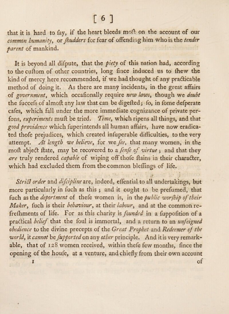 that it is hard to fay, if the heart bleeds moft on the account of our common humanity, or Jhudders for fear of offending him who is the tender parent of mankind. It is beyond all difpute, that the piety of this nation had, according to the cuftom of other countries, long fince induced us to fhew the kind of mercy here recommended, if we had thought of any practicable method of doing it. As there are many incidents, in the great affairs of government, which occafionally require new laws, though we doubt the fuccefs of almoft any law that can be digefted; fo, in fome defperate cafes, which fall under the more immediate cognizance of private per- fons, experiments muft be tried. Time, which ripens all things, and that good providence which fuperintends all human affairs, have now eradica¬ ted thofe prejudices, which created infuperable difficulties, to the very attempt. At length we believe, for we fee, that many women, in the mofl: abject ftate, may be recovered to a fe?ife of virtue ; and that they are truly rendered capable of wiping off thofe ftains in their character, which had excluded them from the common bleffings of life. • • • . « - f ; ' * r • \ ' 9 i * , ' & Stridi order and difcipline are, indeed, effential to all undertakings, but more particularly in luch as this ; and it ought to be prefumed, that fuch as the deportment of thefe women is, in the public worfhip of their Maker, fuch is their behaviour, at their labour, and at the common re- frefhments of life. For as this charity is founded in a fuppofition of a practical belief that the foul is immortal, and a return to an unfeigned obedience to the divine precepts of the Great Prophet and Redeemer of the world, it cannot be fupported on any other principle. And it is very remark¬ able, that of 128 women received, within thefe few months, fince the opening of the houfe, at a venture, and chiefly from their own account 1 of