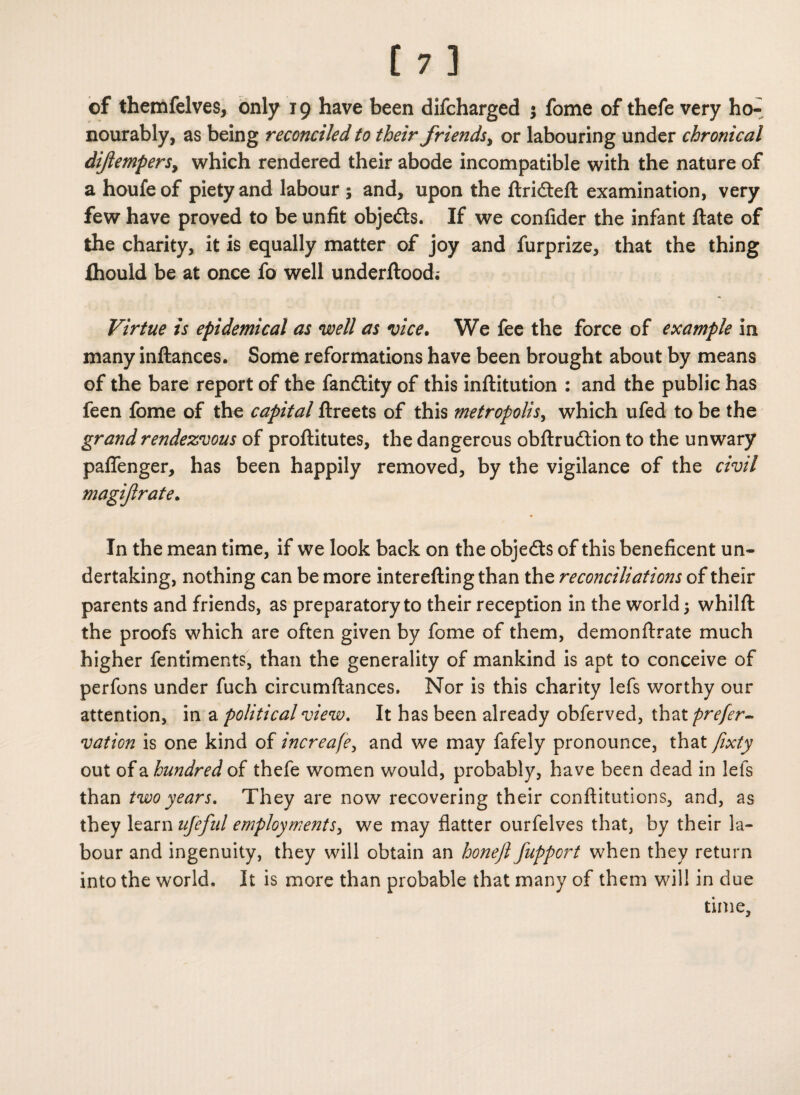 of themfelves, only 19 have been difcharged ; fome of thefe very ho¬ nourably, as being reconciled to their friends, or labouring under chronical diftemfersy which rendered their abode incompatible with the nature of a houfeof piety and labour; and, upon the ftridteft examination, very few have proved to be unfit objedts. If we confider the infant ftate of the charity, it is equally matter of joy and furprize, that the thing fliould be at once fo well underftood; Virtue is epidemical as well as vice. We fee the force of example in many inftances. Some reformations have been brought about by means of the bare report of the fandtity of this inftitution : and the public has feen fome of the capital ftreets of this metropolis, which ufed to be the grand rendezvous of proftitutes, the dangerous obftrudtion to the unwary paflenger, has been happily removed, by the vigilance of the civil magijlrate. In the mean time, if we look back on the objedts of this beneficent un¬ dertaking, nothing can be more interefting than the reconciliations of their parents and friends, as preparatory to their reception in the world; whilft the proofs which are often given by fome of them, demonftrate much higher fentiments, than the generality of mankind is apt to conceive of perfons under fuch circumftances. Nor is this charity lefs worthy our attention, in a political view. It has been already obferved, that prefer- vation is one kind of increafe, and we may fafely pronounce, that fixty out of a hundred of thefe women would, probably, have been dead in lefs than two years. They are now recovering their conftitutions, and, as they learnufeful employments, we may flatter ourfelves that, by their la¬ bour and ingenuity, they will obtain an honeft fupport when they return into the world. It is more than probable that many of them will in due time.