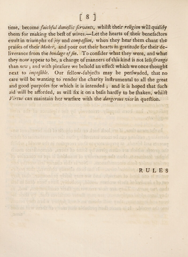 time, become faithful domeftic fcrvants> whilft their religion will qualify them for making the beftof wives.—Let the hearts of their benefactors O exult in triumphs of joy and companion, when they hear them chant the praifes of their Maker, and pour out their hearts in gratitude for their de¬ liverance from the bondage of Jin. To confider what they were, and what they now appear to be, a change of manners of this kind is not lefsJirange than new; and with pleafure we behold an effeCt which we once thought next to impofible. Our fellow-fubjeCts may be perfwaded, that no care will be wanting to render the charity inftrumental to all the great and good purpofes for which it is intended ; and it is hoped that fuch aid will be afforded, as will fix it on a bafis hardly to be fhaken, whilft Virtue can maintain her warfare with the dangerous vice in queftion. RULES