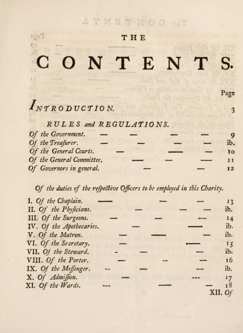 Q I ——. ... „ . , .. CONTENTS. Intro ductio n. RULES and REGULATIONS. Of the Government, — — Of the Treafurer. — —- Of the General Courts. -— Of the General Committee. -—• - Of Governors in general. — 3 9 ib. io u 12 Of the duties of the refpeSlive Officers to be employed in this Charity. I. Of the Chaplain. II. Of the Phyjicians. III. 0/ Surgeons. IV. 0/ Apothecaries. V. 0/’ the Matron. VI. O/' the Secretary. VII. 0/ the Steward, VIII. 0/ the Porter. IX. 0/ the MeJJ'enger. X. 0/ AdmiJJion. XI. 0/ the Wards, x3 — ib. 14 ib. — ib. 15 ib. 16 ib. 17 - 18 XII. 0/