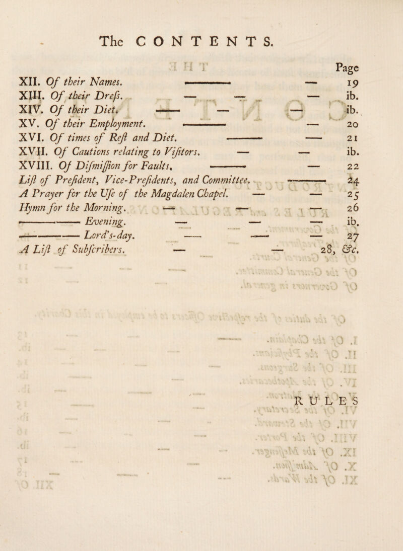 The CONTENTS. XII. Of their Names. ■ . XIII. Of their Drefs. . — — XIV. Of their Diet* - — XV. Of their E?nployment. .. ■ — XVI. Of times of Ref and Diet. - XVII. Of Cautions relating to Viftors. — XVIII. Of Difmijjion for Faults. - Lift of Pref dent, Vice-Pref dents, and Committee. A Prayer for the Ufe of the Magdalen Chapel. Hymn for the Morning. —» — ■ -Evening. — — —---Lord's-day. -- - A Lift of Subfcribers. — j • f / * RULES r) UfN T'r r - - i \ U . 1 , 7 \ A\ \0 7! ' . • >.VJ . it M vh \^) Ty