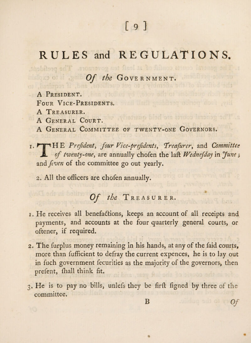 RULES and REGULATIONS. Of the Gove rnment. A President. Four Vice-Presidents. A Treasurer. A General Court. A General Committee of twenty-one Governors. i. npHE P ref dent, four Vice-pref dents, Treafurer, and Committee A c/' twenty-one, are annually chofen the laft Wednefdaym June $ and yew/z of the committee go out yearly. 2. All the officers are chofen annually. 'to Of the Treasurer. 1. He receives all benefa&ions, keeps an account of all receipts and payments, and accounts at the four quarterly general courts, or oftener, if required. 2. The furplus money remaining in his hands, at any of the faid courts, more than fufficient to defray the current expences, he is to lay out in fuch government fecurities as the majority of the governors, then prefent, ffiall think fit. 3. He is to pay no bills, unlefs they be firft figned by three of the committee. Of B