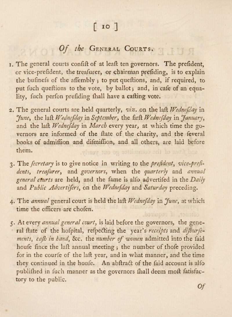 of the General Courts. 1. The general courts confift of at leaft ten governors. The prefident, or vice-prefident, the trcafurer, or chairman prefiding, is to explain the hufinefs of the afiembly 5 to put queftions, and, if required, to put fuch queftions to the vote, by ballot; and, in cafe of an equa¬ lity, fuch perfon prefiding fhall have a carting vote. 2. The general courts are held quarterly, viz, on the laft Wednefday in Jitney the laft Wednefday in September, the firft IVednefday in January, and the laft Wednefday in March every year, at which time the go¬ vernors are informed of the ftate of the charity, and the feveral books of admiffion and difmiflion, and all others, are laid before them. 3. The fecret ary is to give notice in writing to the prefident, vice-prefi- dents, treafurer, and governors, when the quarterly and aimual general courts are held, and the fame is alfo advertifed in the Daily and Public Advertifers, on the Wednefday and Saturday preceding. 4. The annual general court is held the laft Wednefday in June, at which time the officers are chofen. 5. At every annual general court, is laid before the governors, the gene¬ ral ftate of the hofpital, refpedting the year’s receipts and dijburfe- ments, cafh in hand, &c. the ?iumber of women admitted into the faid houfe fince the laft annual meeting ; the number of thofe provided for in the courfe of the laft year, and in what manner, and the time they continued in the houfe. An abftracft of the faid account is alfo publiflied in fuch manner as the governors fhall deem moft fatisfac- tory to the public.