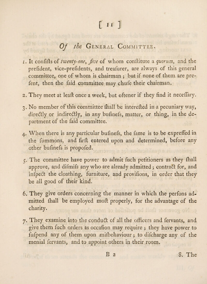 Of the General Committee. 1. It confifls of twenty-one, Jive of whom conftitute a quorum, and the prefident, vice-prefidents, and treafurer, are always of this general committee, one of whom is chairman ; but if none of them are pre- fent, then the faid committee may chufe their chairman. 2. They meet at lead once a week, but oftener if they find it neceflary. 3. No member of this committee (hall be interefted in a pecuniary way, diredtly or indireitly, in any bufinefs, matter, or thing, in the de¬ partment of the faid committee. 4. When there is any particular bufinefs, the fame is to be exprefied in the fummons, and firft entered upon and determined, before any other bufinefs is propofed. 5. The committee have power to admit fuch petitioners as they fhall approve, and difmifs any who are already admitted ; contract for, and infpedt the cloathing, furniture, and provifions, in order that they be all good of their kind. 6. They give orders concerning the manner in which the perfons ad¬ mitted fhall be employed moft properly, for the advantage of the charity. 7. They examine into the conduit of all the officers and fervants, and give them fuch orders as occafion may require ; they have power to fufpend any of them upon mifbehaviour; to difcharge any of the menial fervants, and to appoint others in their room.