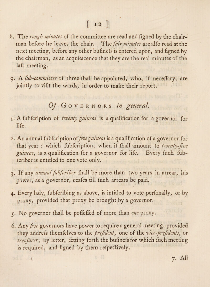 8. The rough minutes of the committee are read and figned by the chair¬ man before he leaves the chair. The fair minutes arealfo read at the next meeting, before any other bufinefs is entered upon, and figned by the chairman, as an acquiefcence that they are the real minutes of the laft meeting. 9. A fub-committee of three lhall be appointed, who, if neceflary, are jointly to vifit the wards, in order to make their report. 0/ Gove r n o r s in general\ 1. A fubfeription of twenty guineas is a qualification for a governor for life. 2. An annual fubfeription of five guineas is a qualification of a governor for that year ; which fubfeription, when it fhall amount to twenty-five guineas, is a qualification for a governor for life. Every fuch fub- feriber is entitled to one vote only. 3. If any annual fulficriber fhall be more than two years in arrear, his power, as a governor, ceafes till fuch arrears be paid. # 4. Every lady, fubferibing as above, is intitled to vote perfonally, or by proxy, provided that proxy be brought by a governor. 5. No governor fhall be pofiefled of more than one proxy. 6. Any five governors have power to require a general meeting, provided they addrefs themfelves to the prefiident, one of the vice-prefidents, or treafiurer, by letter, fetting forth the bufinefs for which fuch meeting is required, and figned by them refpecSively. 7. All 1