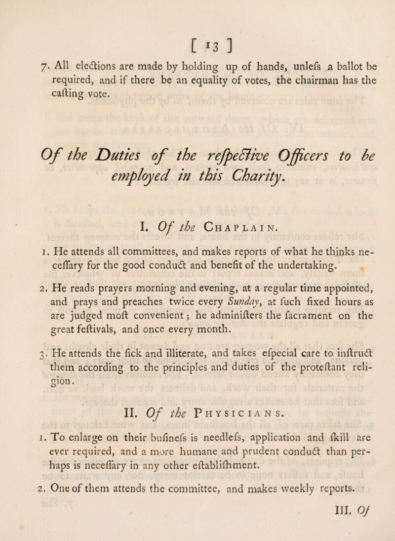 [ *3 ] 7* All elections are made by holding up of hands, unlefa a ballot be required, and if there be an equality of votes, the chairman has the calling vote. Of the Duties of the refpe&ive Officers to be employed in this Charity. I. Of the Chaplain. 1. He attends all committees, and makes reports of what he thinks ne- ceffary for the good conduit and benefit of the undertaking. 2. He reads prayers morning and evening, at a regular time appointed, and prays and preaches twice every Sunday, at fuch fixed hours as are judged mofl convenient; he adminiflers the facrament on the great feftivals, and once every month. 3. He attends the fick and illiterate, and takes efpecial care to inflruit them according to the principles and duties of the proteflant reli¬ gion. II. Of the Physicians. 1. To enlarge on their bufinefs is needlefs, application and flcill are ever required, and a more humane and prudent conduit than per¬ haps is neceffary in any other eflablifhment. 2. One of them attends the committee, and makes weekly reports.