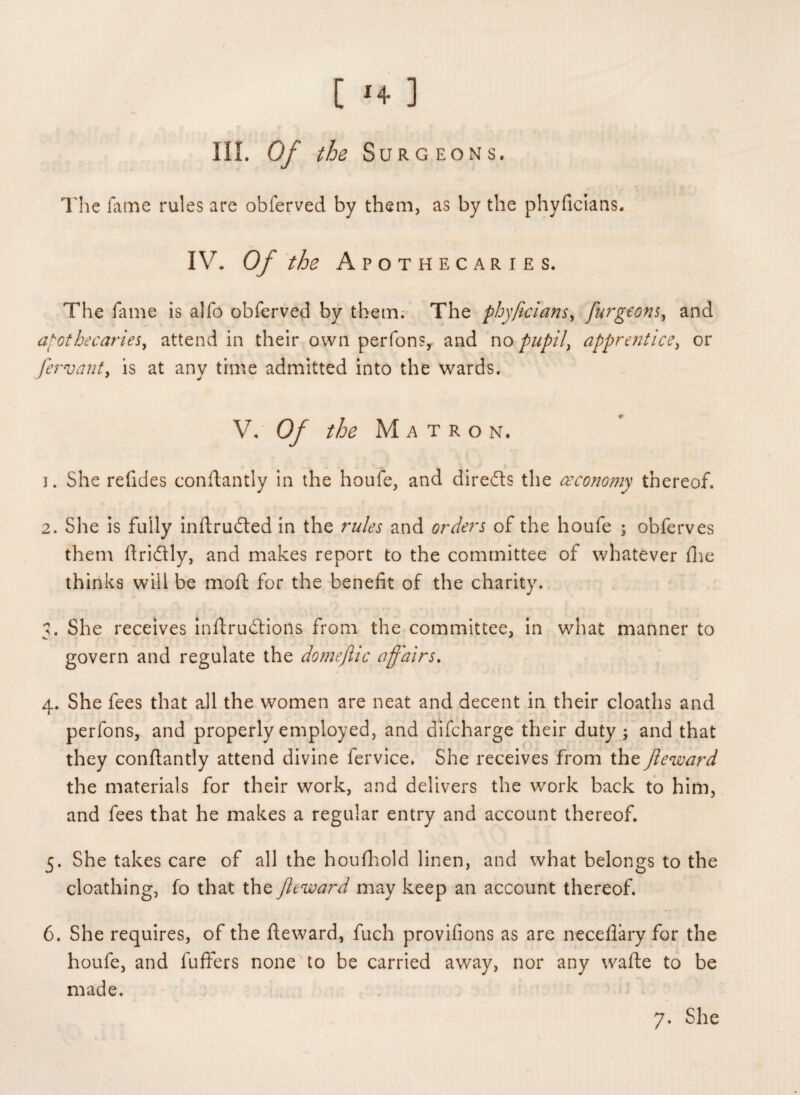 [ >+ ] III. Of the Surgeons. The fame rules are obferved by them, as by the phyficians. IV. Of the Apothecaries. The fame is alfo obferved by them. The phyficians, furgeons, and apothecaries, attend in their own perfons, and no pupil, apprentice, or fervent, is at any time admitted into the wards. V. Of the Matron. ]. She refides condantly in the houfe, and dire&s the ceconomy thereof. 2. She is fully inftrudted in the rules and orders of the houfe j obferves them ftridtly, and makes report to the committee of whatever die thinks will be moft for the benefit of the charity. а. She receives inftrudtions from the committee, in what manner to govern and regulate the domeftic affairs. 4. She fees that all the women are neat and decent in their cloaths and perfons, and properly employed, and difcharge their duty ; and that they conflantly attend divine fervice. She receives from the fteward the materials for their work, and delivers the work back to him, and fees that he makes a regular entry and account thereof. 5. She takes care of all the houfhold linen, and what belongs to the cloathing, fo that the Jleward may keep an account thereof. б. She requires, of the fteward, fuch provifions as are necefiary for the houfe, and fuffers none to be carried away, nor any wafte to be made. 7. She