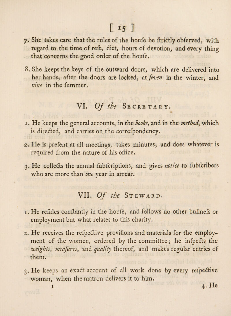 7. She takes care that the rules of the houfe be ftridtly obferved, with regard to the time of reft, diet, hours of devotion, and every thing that concerns the good order of the houfe. 8. She keeps the keys of the outward doors, which are delivered into her hands, after the doors are locked, at Jeven in the winter, and nine in the fummer. VI. Of the Secretary. ♦ 1. He keeps the general accounts, in the looks, and in the method\ which is diredted, and carries on the correfpondency. 2. He is prefent at all meetings, takes minutes, and does whatever is required from the nature of his office. 3. He collects the annual fubfcriptions, and gives notice to fubfcribers who are more than one year in arrear. VII. Of the Steward. 1. He refides conftantly in the houfe, and follows no other bufinefs or employment but what relates to this charity. 2. He receives the refpedtive provifions and materials for the employ¬ ment of the women, ordered by the committee; he infpedts the weights, me afar es, and quality thereof, and makes regular entries of them. 3. He keeps an exadt account of all work done by every refpedtive woman, when the matron delivers it to him.