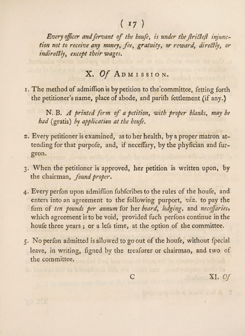 ( *7 ) Every officer andfervant of the houfe, is under the ftriElejl injunc¬ tion not to receive any money, fee, gratuity, or reward, direCtly, indirectly, except their wages. X. 0/ Admission. 1. The method of admiffion is by petition to the'committee, fetting forth the petitioner’s name, place of abode, and parifh fettlement (if any.) N. B. A printed form of a petition, with proper blanks, may be had (gratis) by application at the houfe. 2. Eyery petitioner is examined, as to her health, by a proper matron at¬ tending for that purpofe, and, if necelfary, by the phyfician and fur- geon. 3. When the petitioner is approved, her petition is written upon, by the chairman, found proper. 4. Every perfon upon admiffion fubfcribes to the rules of the houfe, and enters into an agreement to the following purport, viz. to pay the fum of ten pounds per annum for her boards lodging, and neceffiaries% which agreement is to be void, provided fuch perfons continue in the houfe three years -3 or a lefs time, at the option of the committee. 5. No perfon admitted is allowed to go out of the houfe, without fpecial leave, in writing, figned by the treafurer or chairman, and two of the committee. XL Of H?