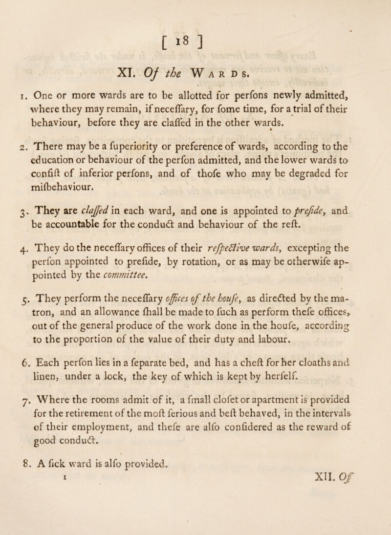 [ >8 ] XT. Of the Wards. 1. One or more wards are to be allotted for perfons newly admitted, where they may remain, if neceflary, for fome time, for a trial of their behaviour, before they are clafled in the other wards. 2. There may be a fuperiority or preference of wards, according to the education or behaviour of the perfon admitted, and the lower wards to confift of inferior perfons, and of thofe who may be degraded for milbehaviour. 3. They are clajfed in each ward, and one is appointed to prefide, and be accountable for the condudt and behaviour of the reft. 4. They do the neceflary offices of their refpeffive wards, excepting the perfon appointed to preftde, by rotation, or as may be otherwife ap¬ pointed by the committee. $ 5. They perform the neceflary offices of the houfe, as diredted by the ma¬ tron, and an allowance fhall be made to fuch as perform thefe offices* out of the general produce of the work done in the houfe, according to the proportion of the value of their duty and labour. 6. Each perfon lies in a feparate bed, and has a cheft for her cloaths and linen, under a lock, the key of which is kept by herfelf. 7. Where the rooms admit of it, a fmall clofet or apartment is provided for the retirement of the moft ferious and beft behaved, in the intervals of their employment, and thefe are alfo confldered as the reward of good condudt. 8. A fick ward is alfo provided... i XII. Of