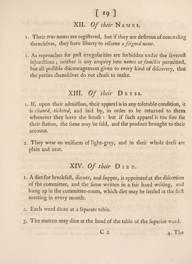 XII. Of their Names. i . Their true names are regiftered, but if they are defirous of concealing themfelves, they have liberty to aflame a feigned name. 2. As reproaches for paft irregularities are forbidden under the fevered: iniuncfbions; neither is any enquiry into names or families permitted, but all poffible difcouragement given to every kind of difcovery, that the parties themfelves do not chufe to make. XIII. Of their Dress. 1. If, upon their admiffion, their apparel is in any tolerable condition, it is cleaned, ticketed, and laid by, in order to be returned to them whenever they leave the houfe : but if fuch apparel is too fine for their ftation, the fame may be fold, and the produce brought to their account. 2. They wear an uniform of light-grey, and in their whole drefs are plain and neat. XIV. Of their Diet. 1. A diet for breakfaft, dinner, and fupper, is appointed at the difcretion of the committee, and the fame written in a fair hand writing, and hung up in the committee-room, which diet may be fettled at the fir ft meeting in every month. 2. Each ward dines at a feparate table. 3. The matron may dine at the head of the table of the fuperior ward. C 2 4. The /