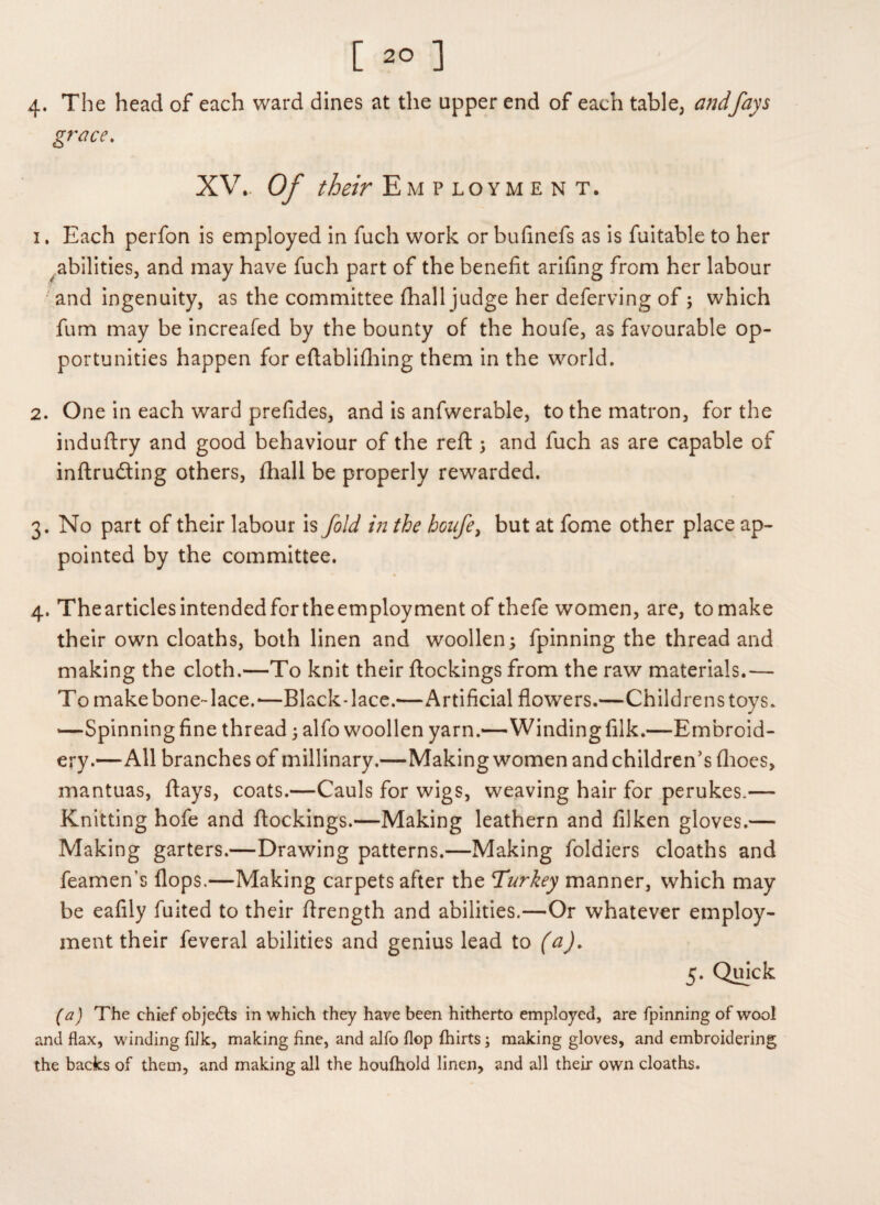 4* The head of each ward dines at the upper end of each table, andfays grace. XV.. Of /&/> Employment. 1. Each perfon is employed in fuch work or bufinefs as is fuitable to her abilities, and may have fuch part of the benefit arifing from her labour and ingenuity, as the committee (hall judge her deferving of; which fum may be increafed by the bounty of the houfe, as favourable op¬ portunities happen for eftablifhing them in the world. 2. One in each ward prefides, and is anfwerable, to the matron, for the induftry and good behaviour of the reft; and fuch as are capable of inftru&ing others, fhall be properly rewarded. 3. No part of their labour is fold in the houfe, but at fome other place ap¬ pointed by the committee. 4. Thearticlesintendedfortheemployment of thefe women, are, tomake their own cloaths, both linen and woollen; fpinning the thread and making the cloth.—To knit their (lockings from the raw materials.— To make bone-lace.-—Black-lace.—Artificial flowers.—Childrens toys. —Spinning fine thread; alfo woollen yarn.—Windingfilk.—Embroid¬ ery.—All branches of millinary.—Making women and children’s (hoes, mantuas, (lays, coats.—Cauls for wigs, weaving hair for perukes.— Knitting hofe and (lockings.—Making leathern and filken gloves.— Making garters.—Drawing patterns.—Making foldiers cloaths and feamen’s flops.—Making carpets after the Turkey manner, which may be eafily fuited to their flrength and abilities.—Or whatever employ¬ ment their feveral abilities and genius lead to (a). 5. Quick (a) The chief objects in which they have been hitherto employed, are fpinning of wool and flax, winding filk, making fine, and alfo flop fhirts ; making gloves, and embroidering the backs of them, and making all the houfhold linen, and all their own cloaths.