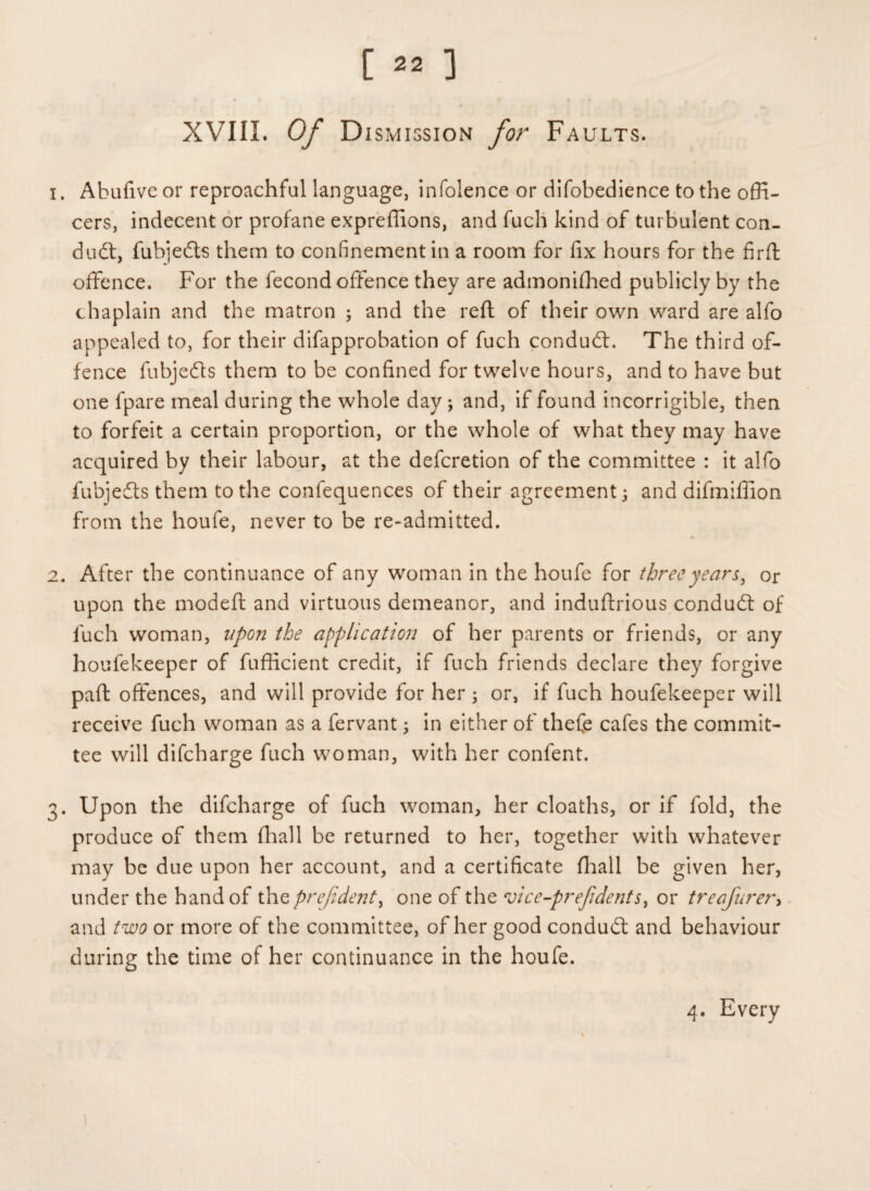 XVIII. Of Dismission for Faults. i . Abufive or reproachful language, infolence or difobedience to the offi¬ cers, indecent or profane expreffions, and fuch kind of turbulent con¬ duct, fubjefts them to confinement in a room for fix hours for the firft offence. For the fecond offence they are admonifhed publicly by the chaplain and the matron ; and the reft of their own ward are alfo appealed to, for their difapprobation of fuch conduct. The third of¬ fence fubjedts them to be confined for twelve hours, and to have but one fpare meal during the whole day ; and, if found incorrigible, then to forfeit a certain proportion, or the whole of what they may have acquired by their labour, at the defcretion of the committee : it alfo fubjedts them to the confequences of their agreement 3 and difmiffion from the houfe, never to be re-admitted. 2« After the continuance of any woman in the houfe for three years, or upon the modeft and virtuous demeanor, and induftrious condudt of fuch woman, upon the application of her parents or friends, or any houfekeeper of fufficient credit, if fuch friends declare they forgive part offences, and will provide for her 3 or, if fuch houfekeeper will receive fuch woman as a fervant; in either of thefe cafes the commit¬ tee will difcharge fuch woman, with her confent. 3. Upon the difcharge of fuch woman, her cloaths, or if fold, the produce of them (hall be returned to her, together with whatever may be due upon her account, and a certificate fhall be given her, under the hand of thzprejident, one of the vice-prefidents, or treafurer> and two or more of the committee, of her good condudt and behaviour during the time of her continuance in the houfe. 4. Every