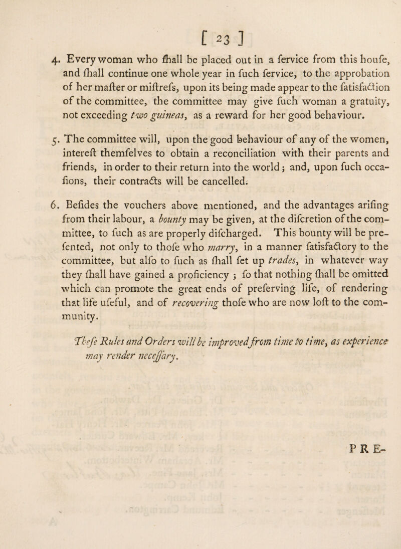 4. Every woman who fhall be placed out in a fervice from this houfe, and fhall continue one whole year in fuch fervice, to the approbation of her matter or miftrefs, upon its being made appear to the fatisfadtion of the committee, the committee may give fuch woman a gratuity, not exceeding two guineas, as a reward for her good behaviour. 5. The committee will, upon the good behaviour of any of the women, intereft themfelves to obtain a reconciliation with their parents and friends, in order to their return into the world ; and, upon fuch occa- fions, their contracts will be cancelled. 6. Befides the vouchers above mentioned, and the advantages arifing from their labour, a bounty may be given, at the difcretion of the com¬ mittee, to fuch as are properly difcharged. This bounty will be pre- fented, not only to thole who marry, in a manner fatisfa&ory to the committee, but alfo to fuch as fhall fet up trades, in whatever way they fhall have gained a proficiency ; fo that nothing fhall be omitted which can promote the great ends of preferving life, of rendering that life ufeful, and of recovering thofe who are now loft to the com¬ munity. Tbefe Rules and Orders will be improved from time to time, as experience may render necejjary. FRR-