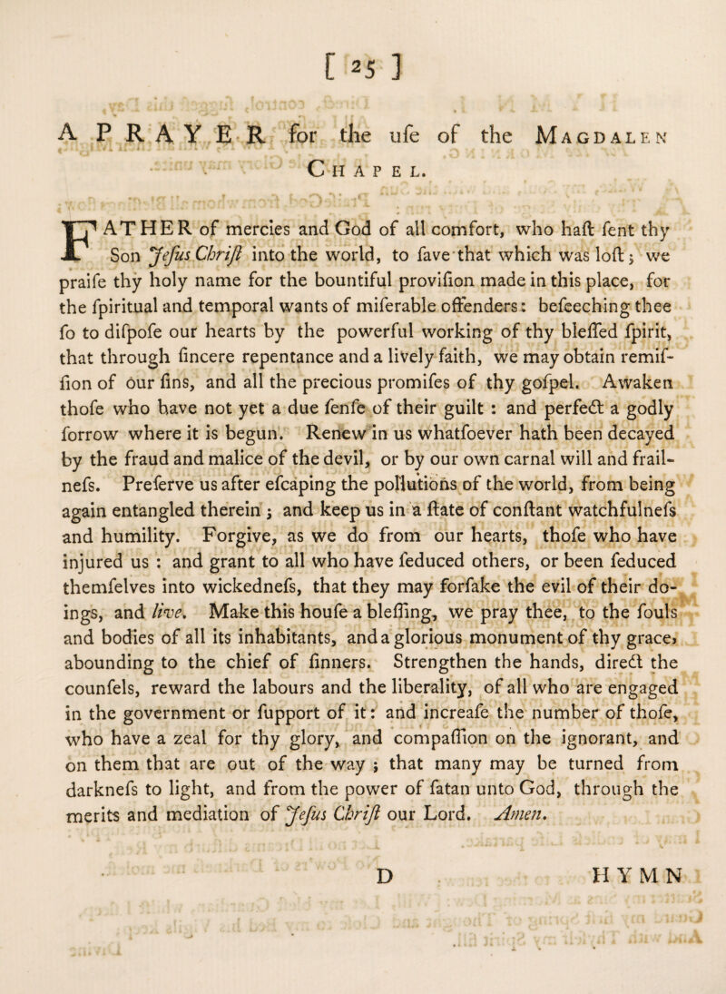 “ m v | f A PRAY E R for the life of the Magdalen ,1 Xf i ii-Vi * - a » Xj *Ji4 •» x * v# •* \ % %' ^ * j i f > » - » Chapel. FAT HER of mercies and God of ail comfort, who haft lent thy Son JefusChrift into the world, to fave that which was loft 5 we praife thy holy name for the bountiful provifion made in this place, for the fpiritual and temporal wants of miferable offenders: befeeching thee fo to difpofe our hearts by the powerful working of thy bleflfed fpirit, that through fincere repentance and a lively faith, we may obtain remii- fion of our fins, and all the precious promifes of thy gofpel. Awaken thofe who have not yet a due fenfe of their guilt : and perfedt a godly forrow where it is begun. Renew in us whatfoever hath been decayed by the fraud and malice of the devil, or by our own carnal will and frail- nefs. Preferve us after efcaping the pollutions of the world, from being again entangled therein 5 and keep us in a ftate of conftant watchfulnefs and humility. Forgive, as we do from our hearts, thofe who have injured us : and grant to all who have feduced others, or been feduced themfelves into wickednefs, that they may forfake the evil of their do¬ ings, and live. Make this houfe a blefiing, we pray thee, to the fouls and bodies of all its inhabitants, and a glorious monument of thy grace> abounding to the chief of finners. Strengthen the hands, dired the counfels, reward the labours and the liberality, of all who are engaged in the government or fupport of it: and increafe the number of thofe, who have a zeal for thy glory, and compaffion on the ignorant, and on them that are out of the way ; that many may be turned from darknefs to light, and from the power of fatan unto God, through the merits and mediation of Jefus Chrifl our Lord. Amen. D HYMN