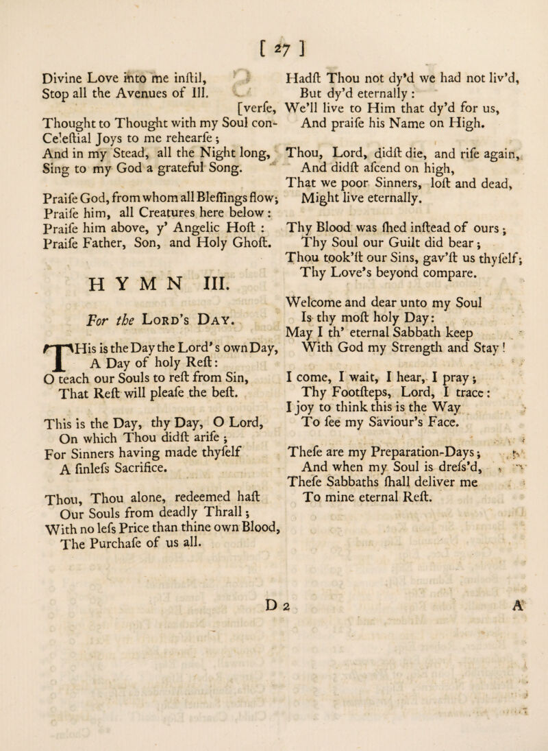 Divine Love into me inftil, Stop all the Avenues of 111. [verfe. Thought to Thought with my Soul con^- Celeftial Joys to me rehearfe *, And in my Stead, all the Night long. Sing to my God a grateful Song. Praife God, from whom all Blefllngs flow; Praife him, all Creatures here below: Praife him above, y* Angelic Hoft : Praife Father, Son, and Holy Ghoft. HYMN in. For the Lord’s Day. THis istheDaythe Lord's ownDay, A Day of holy Reft: O teach our Souls to reft from Sin, That Reft will pleafe the beft. This is the Day, thy Day, O Lord, On which Thou didft arife ; For Sinners having made thyfelf A finlefs Sacrifice. Thou, Thou alone, redeemed haft Our Souls from deadly Thrall; With no lefs Price than thine own Blood, The Purchafe of us all. Hadft Thou not dy’d we had not liv’d, But dy’d eternally : We’ll live to Him that dy’d for us. And praife his Name on High. Thou, Lord, didft die, and rife again. And didft afcend on high, That we poor Sinners, loft and dead, Might live eternally. Thy Blood was fhed inftead of ours ; Thy Soul our Guilt did bear; Thou tqok’ft our Sins, gav’ft us thyfelf; Thy Love’s beyond compare. Welcome and dear unto my Soul Is thy moft holy Day: May I th’ eternal Sabbath keep With God my Strength and Stay! I come, I wait, I hear, I pray; Thy Footfteps, Lord, I trace: I joy to think this is the Way To fee my Saviour’s Face. Thefe are my Preparation^Days; r. And when my Soul is drefs’d, * -tv Thefe Sabbaths fhall deliver me To mine eternal Reft. D 2