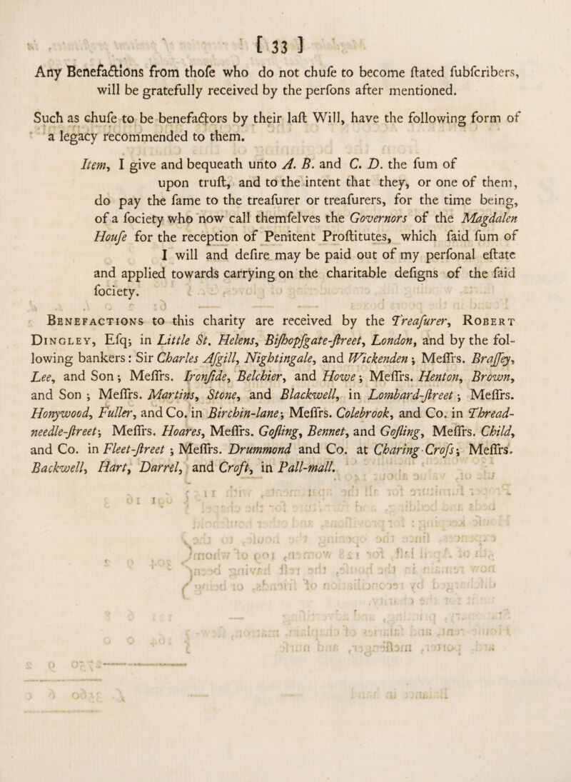 ■ ! [33 1 Any BenefaCHons from thofe who do not chule to become dated fubfcribers, will be gratefully received by the perfons after mentioned. Such as chufe to be benefactors by their lad Will, have the following form of a legacy recommended to them. Item, I give and bequeath unto A. B. and C. D. the fum of upon trud, and to the intent that they, or one of them, do pay the fame to the treafurer or treafurers, for the time being, of a fociety who now call themfelves the Governors of the Magdalen Houfe for the reception of Penitent Proditutes, which faid fum of I will and defire may be paid out of my perfonal edate and applied towards carrying on the charitable defigns of the faid Benefactions to this charity are received by the Treafurer, Robert Di ngley, Efq; in Little St. Helens, BifhGpfgate-ftreet, London, and by the fol¬ lowing bankers: Sir Charles Afgill, Nightingale, and Wickenden ; Medrs. Brajfey, Lee, and Son ; Medrs. Ironjide, Belchier, and Howe; Medrs. Henton, Brown, and Son ; Medrs. Martins, Stone, and Blackwell, in Lombard-ftreet; Medfrs. Honywood, Fuller, and Co. in Birchin-lane\ Meffrs. Colebrook, and Co. in Thread- needle-ftreet\ Medrs. Hoares, Medrs. Gojling, Bennet, and Gojling, Medrs. Child, and Co. in Fleet-ftreet Medrs. Drummond and Co. at Charing Crofs\ Medrs. jBackwell, Hart, Darrel, and Croft, in Fall-mall.