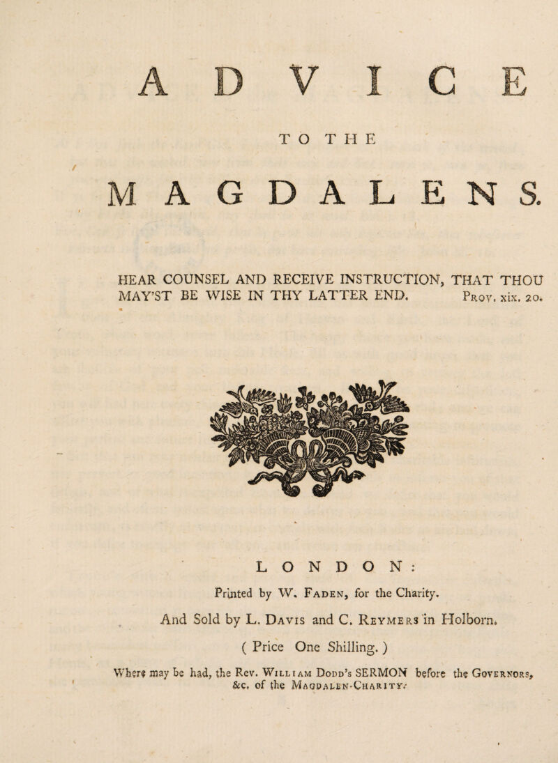 / TO THE AGDALENS. HEAR COUNSEL AND RECEIVE INSTRUCTION, THAT THOU MAY’ST BE WISE IN THY LATTER END. Pr0V. *ix. 20. LONDON: Printed by W. Faden, for the Charity. And Sold by L. Davis and C. Reymers in Hoi born e ( Price One Shilling. ) Where may be had, the Rev. William Dodd’s SERMON before the Governors* &c, of the Magdalen-Chaiuty,'