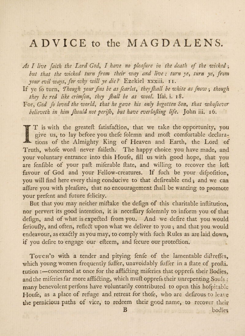 As I live faith the Lord God, I have no pleafure in the death of the wicked; hut that the wicked turn from their way and live : turn ye, turn ye, from your evil ways, for why will ye die ? Ezekiel xxxiii. 11. If ye fo turn, Lhough your fins he as fcarlet, they Jhadl he white as fnow •, though they he red like crimfon, they jhall he as wool. Ifai. i. 18. For, God fo loved the world, that he gave his only begotten Son, that whofoever helieveth in him fiiould not perifo, but have everlafling life. John iii, 16. IF T is with the greateft fatisfadtion, that we take the opportunity, you give us, to lay before you thefe folemn and moft comfortable declara¬ tions of the Almighty King of Heaven and Earth, the Lord of Truth, whofe word never faileth. The happy choice you have made, and your voluntary entrance into this Houfe, fill us with good hope, that you are fenfible of your paft miferable ftate, and willing to recover the loll favour of God and your Fellow-creatures. If fuch be your difpofition, you will find here every thing conducive to that defireable end; and we can afiure you with pleafure, that no encouragement fhall be wanting to promote your prefent and future felicity. But that you may neither miftake the defign of this charitable infiitution, nor pervert its good intention, it is neceftary folemnly to inform you of that defign, and of what is expedled from you. And we defire that you would ferioufiy, and often, refledl upon what we deliver to you ; and that you v/ould endeavour, as exadfly as you may, to comply with fuch Rules as are laid down, if you defire to engage our efteem, and fecure our protection. Touch’d with a tender and pitying fenfe of the lamentable diftreftes, which young women frequently fuffer, unavoidably fuffer in a ftate of proftL tution :—concerned at once for the afflicting miferies that opprefs their Bodies, and the miferies far more afflicting, which muft opprefs their unrepenting Souls : many benevolent perfons have voluntarily contributed to open this holpitable Houfe, as a place of refuge and retreat for thofe, who are defirous to leave the pernicious paths of vice, to redeem their good name, to recover their B bodies