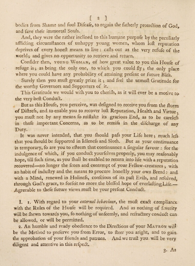 bodies from Shame and foul Difeafe, to regain the fatherly protedion of God, and fave their immortal Souls. And, they were the rather inclined to this humane purpofe by the peculiarly aflliding circumftances of unhappy young women, whom loft reputation deprives of every honeft means to live : cafts out as the very refufe of the world; and gives no opportunity to retrieve and return. Confider then, young Woman, of how great value to you this Houfe of refuge is; as being the only one, to which you could fly ; the only place where you could have any probability of attaining prefent or future Blifs. Surely then you muft greatly prize it ; and feel the titmoft Gratitude for the worthy Governors and Supporters of it. This Gratitude we would wifliyou to cherifh, as it will ever be a motive to the very beft Condud. But as this Houfe, you perceive, was deflgned to receive you from the ftorm of Diftrefs, and to enable you to recover loft Reputation, Health and Virtue, you muft not by any means fo miftake its gracious End, as to be carelefs in thofe important Concerns, as to be remifs in the difcharge of any Duty. It was never intended, that you fliould pafs your Life here ; much Jefs that you lhould be fupported in Idlenefs and Sloth. But as your continuance is temporary, fo are you to efteem that continuance a Angular favour : for the indulgence of which, if you condud yourfelves properly, you may reafonably hope, till fuch time, as you fhall be enabled to return into life with a reputation recovered—no longer the fcorn and contempt of your Fellow-creatures ; with an habit of induftry and the means to procure honeftly your own Bread :< and with a Mind, renewed in Holinefs, confcious of its paft Evils, and refolved, through God’s grace, to forfeit no more the blefled hope of everlaftingLife._ Agreeable to thefe future views muft be your prefent Condud. 1. i. With regard to your external behaviour^ the moft exad compliance with the Rules of the Houle will be required. And as nothing of feverity will be (hewn towards you, fo nothing of unfeemly, and refradory condud can be allowed, or will be permitted. 2. An humble and ready obedience to the Diredions of your Matron will be the Method to preferve you from Error, to fteer you aright, and to gain the approbation of your friends and patrons. And we truft you will be very diligent and attentive in this refped. 3, As