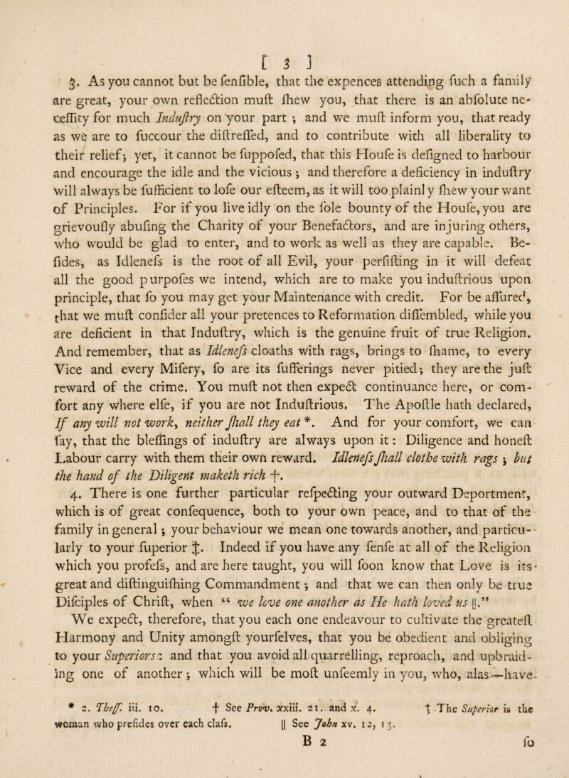 3. As you cannot but befenfible, that the expences attending fuch a family are great, your own reflexion muft fhew you, that there is an abfolute ne- cefiity for much Induftry on your part ; and we muft inform you, that ready as we are to fuccour the diftrefted, and to contribute with all liberality to their relief j yet, it cannot be fuppofed, that this Houfe is defigned to harbour and encourage the idle and the vicious ; and therefore a deficiency in induftry will always be fufhcient to lofe our efteem, as it will too plainl y fnew your want of Principles. For if you live idly on the foie bounty of the Houfe, you are grievoufly abufing the Charity of your Benefadtors, and are injuring others, who would be glad to enter, and to work as well as they are capable. Be- ftdes, as Idlenefs is the root of all Evil, your perfifting in it will defeat all the good purpofes we intend, which are to make you induftrious upon principle, that fo you may get your Maintenance with credit. For be allured* that we muft conftder all your pretences to Reformation diftembled, while you are deficient in that Induftry, which is the genuine fruit of true Religion. And remember, that as Idlenefs cloaths with rags, brings to lhame, to every Vice and every Mifery, fo are its fufferings never pitied; they are the juft reward of the crime. You muft not then expedt continuance here, or com¬ fort any where elfe, if you are not Induftrious. The Apoftle hath declared. If any will not work, neither fhall they eat *. And for your' comfort, we can fay, that the bleftings of induftry are always upon it: Diligence and honeft Labour carry with them their own reward. IdlenefsJhall clothe with rags ; but the hand of the Diligent maketh rich -f. 4. There is one further particular refpedting your outward Deportment, which is of great confequence, both to your own peace, and to that of the family in general; your behaviour we mean one towards another, and particu¬ larly to your fuperior J. Indeed if you have any fenfe at all of the Religion which you profefs, and are here taught, you will foon know that Love is its - great and diftinguifhing Commandment; and that we can then only be true Difciples of Chrift, when cc we love one another as He hath loved us ||.” We expedt, therefore, that you each one endeavour to cultivate the greatefl Harmony and Unity amongft yourfelves, that you be obedient and obliging to your Superiors : and that you avoid all quarrelling, reproach, and upbraid¬ ing one of another; which will be moft unfeemly in you, who, alas—have- * 2. Iheff. iii. 10. f See Prov. xxiii. 21. and x. 4. % The Superior is the woman who prefides over each clafs. [| See John xv. 12, 13. B 2 fo