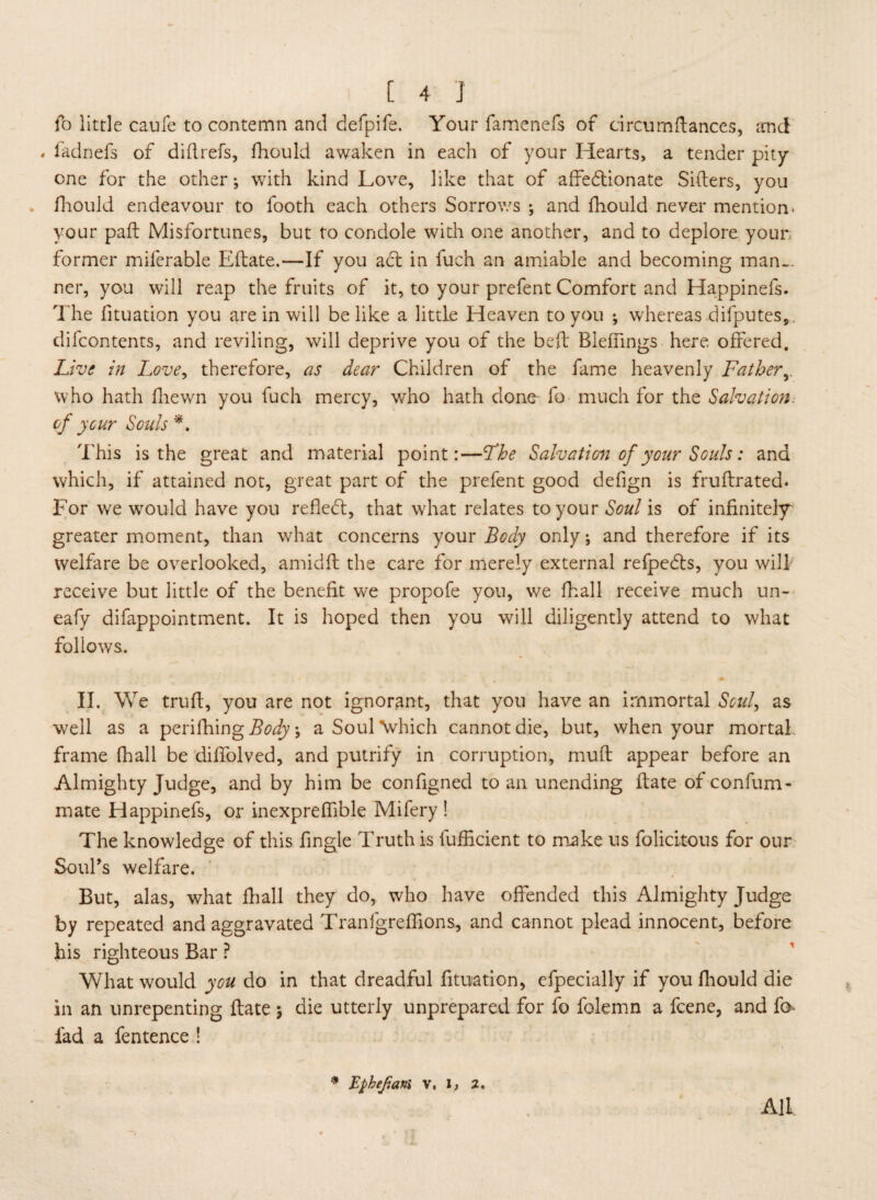 fo little caufe to contemn and defpife, Your famenefs of circumftances, rend « fadnefs of did refs, fhould awaken in each of your Hearts, a tender pity one for the other; with kind Love, like that of affedtionate Sifters, you fhould endeavour to footh each others Sorrows ; and fhould never mention, your paft Misfortunes, but to condole with one another, and to deplore your former miferable Eftate.—If you act in fuch an amiable and becoming man¬ ner, you will reap the fruits of it, to your prefent Comfort and Happinefs. The fituation you are in will belike a little Heaven to you ; whereas difputes,, difeontents, and reviling, will deprive you of the beft Blefnngs here offered. Live in Love, therefore, as dear Children of the fame heavenly Father who hath fhewn you fuch mercy, v/ho hath done fo much for the Salvation, of your Souls *. This is the great and material point:—Fhe Salvation of your Souls: and which, if attained not, great part of the prefent good defign is fruftrated. For we wrould have you refledt, that what relates to your Soul is of infinitely^ greater moment, than what concerns your Body only; and therefore if its welfare be overlooked, amidft the care for merely external refpedts, you will receive but little of the benefit we propofe you, we fhall receive much un- eafy difappointment. It is hoped then you will diligently attend to what follows. II. We truft, you are not ignorant, that you have an immortal Soul, as well as a perifhing Body; a Soul which cannot die, but, when your mortal frame fhall be diffolved, and putrify in corruption, muft appear before an Almighty Judge, and by him be configned to an unending ftate of confum- mate Happinefs, or inexpreffible Mifery ! The knowledge of this fingle Truth is fufficient to make us folicitous for our Soul's welfare. But, alas, what fhall they do, who have offended this Almighty Judge by repeated and aggravated Tranfgreffions, and cannot plead innocent, before his righteous Bar ? What would you do in that dreadful fituation, cfpecially if you fhould die in an unrepenting ftate ; die utterly unprepared for fo folemn a feene, and fo fad a fentence ! * Ephefam v, l, 2. All