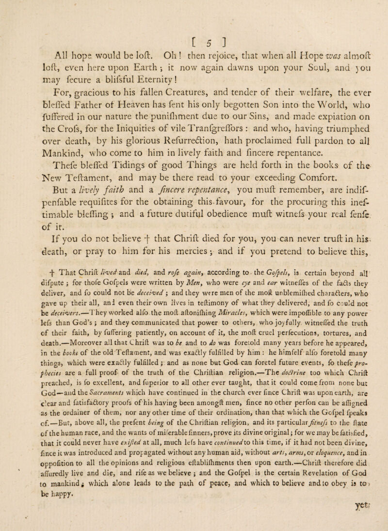 All hope would be loft:. Oh ! then rejoice, that when all Hope sew almofl loft, even hereupon Earth; it now again dawns upon your Soul, and }ou may fecure a blifsful Eternity! For, gracious to his fallen Creatures, and tender of their welfare, the ever bleffed Father of Heaven has fent his only begotten Son into the World, who buffered in our nature the punifhment due to our Sins, and made expiation on the Crofs, for the Iniquities of vile Tranfgreffors : and who, having triumphed over death, by his glorious Refurredtion, hath proclaimed full pardon to all Mankind, who come to him in lively faith and fincere repentance. Thefe bleffed Tidings of good Things are held forth in the books of the- New Teftament, and may be there read to your exceeding Comfort. But a lively faith and a fincere repentance, you muff remember, are indif- penfable requifites for the obtaining this-favour, for the procuring this inef- timable bleffing ; and a future dutiful obedience muff witnefs your real fenfe. of it. If you do not believe -f that Chriff died for you, you can never truft in his- death, or pray to him for his mercies; and if you pretend to believe this, b That Chrilt lived and died, and rofe again, according to the Go/pels, is certain beyond all difpute ; for thofe Gofpels were written by Men, who were eye and ear wkneftes of the fa<5ts they deliver, and fo could not be deceived ; and they were men of the moft unblemished chara&ers, who gave up their all, an! even their own lives in teftimony of what they delivered, and fo could not be deceivers.—They worked alfo the moft aftonifhing Miracles, which were impolfible to any power lefs than God’s; and they communicated that power to others, who joyfully, witnefted the truth of their faith, by Suffering patiently, on account of it, the moft cruel perfections, tortures, and death.—Moreover all that thrift was to be and to do was foretold many years before he appeared, in the looks of the old Teftament, and was exatftly fulfilled by him : he himfelf alfo foretold many things, which were exactly fulfilled; and as none but God can foretel future events, fo thefe pro¬ phecies are a full proof of the truth of the Chriftian religion.—The doftrine too which Chrift preached, is fo excellent, and fuperior to all other ever taught, that it could come from none but God —and the Sacraments which have continued in the church ever fince Chrift was upon earth, are clear and fatisfa&ory proofs of his having been amongft men, fince no other perfon can be afligned as the ordainer of them, nor any other time of their ordination, than that which the Gofpel fpeaks of.—But, above all, the prefent being of the Chriftian religion, and its particularfit?iefs to the ftate of the human race, and the wants of miferablefmners, prove its divine original; for we may befatisfied, that it could never have exited at all, much lefs have continued to this time, if it had not been divine, fince it was introduced and propagated without any human aid, without arts, arms, or eloquence, and in oppofition to all the opinions and religious eftablifhments then upon earth.—Chrift therefore did affuredly live and die, and rife as we believe ; and the Gofpel is the certain Revelation of God to mankind i which alone leads to the path of peace, and which to believe and to obey is to ? be happy.