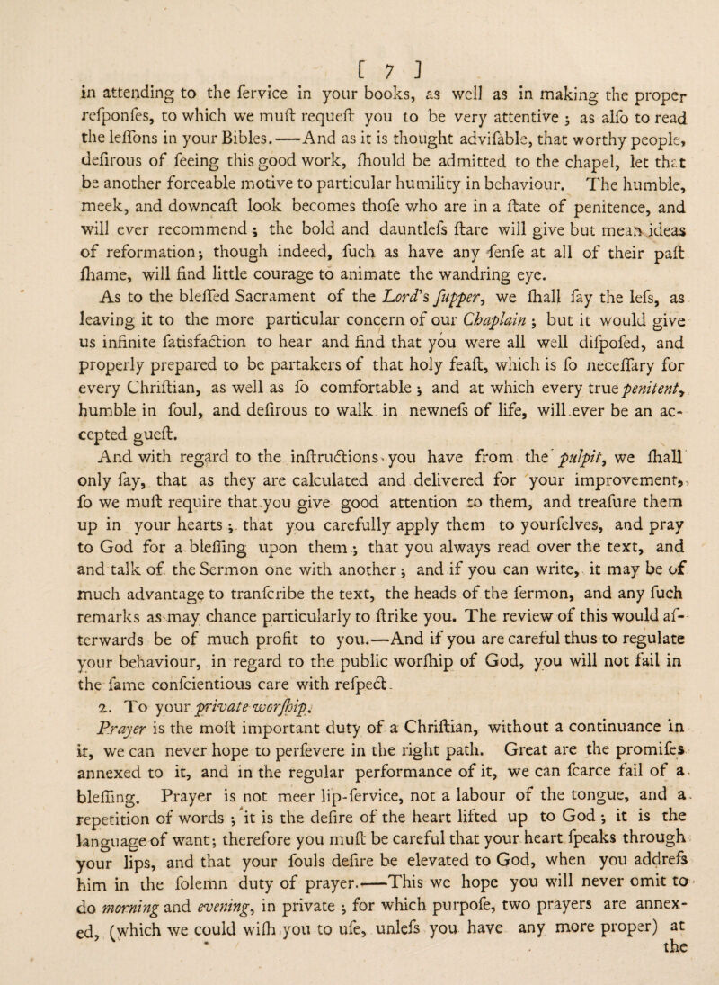 in attending to the fervice in your books, as well as in making the proper refponfes, to which we mud requeft you to be very attentive ; as alfo to read the leffons in your Bibles.-And as it is thought advifable, that worthy people, defirous of feeing this good work, fhould be admitted to the chapel, let that be another forceable motive to particular humility in behaviour. The humble, meek, and downcaft look becomes thofe who are in a flate of penitence, and will ever recommend; the bold and dauntlefs Hare will give but mean ideas of reformation; though indeed, fuch as have any fenfe at all of their pafl fhame, will find little courage to animate the wandring eye. As to the bleifed Sacrament of the Lord's /upper, we fhall fay the lefs, as leaving it to the more particular concern of our Chaplain ; but it would give us infinite fatisfaclion to hear and find that you were all well difpofed, and properly prepared to be partakers of that holy feafl, which is fo neceffary for every Chriflian, as well as fo comfortable ; and at which every Kxxxzpenitent? humble in foul, and defirous to walk in newnefs of life, will-ever be an ac¬ cepted guefl. And with regard to the inflrudlions-you have from the pulpit, we fhall only fay, that as they are calculated and delivered for your improvement* > fo we muff require that you give good attention to them, and treafure them up in your hearts ; that you carefully apply them to yourfelves, and pray to God for a bleffing upon them.; that you always read over the text, and and talk of the Sermon one with another; and if you can write, it may be of much advantage to tranfcribe the text, the heads of the fermon, and any fuch remarks as may chance particularly to ftrike you. The review of this would af¬ terwards be of much profit to you.—And if you are careful thus to regulate your behaviour, in regard to the public worfhip of God, you will not fail in the fame confcientious care with refpetT 2. To your private worJhip, Prayer is the moil important duty of a Chriflian, without a continuance in it, wre can never hope to perfevere in the right path. Great are the promifes annexed to it, and in the regular performance of it, we can fcarce fail of a bleffing. Prayer is not meer lip-fervice, not a labour of the tongue, and a. repetition of words ; it is the defire of the heart lifted up to God ; it is the language of want; therefore you muft be careful that your heart fpeaks through your lips, and that your fouls defire be elevated to God, when you addrefs him in the folemn duty of prayer.-This we hope you will never omit to do morning and evening, in private ; for which purpofe, two prayers are annex¬ ed, (which we could wifh you to ufe, unlefs you have any more proper) at