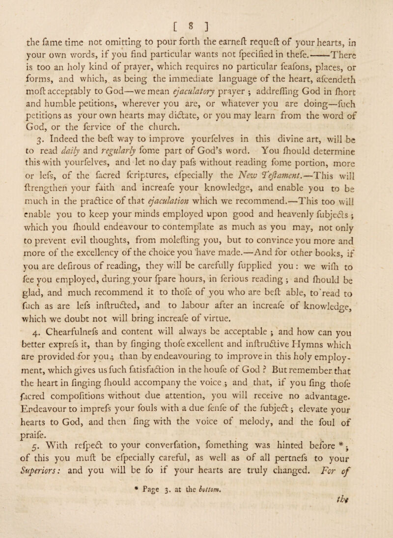 the fame time not omitting to pour forth the earneft requeft of your hearts, in your own words, if you find particular wants not fpecifiedin thefe.—■—There is too an holy kind of prayer, which requires no particular feafons, places, or forms, and which, as being the immediate language of the heart, aicendeth moft acceptably to God—we mean ejaculatory prayer *, addrefiing God in fhort and humble petitions, wherever you are, or whatever you are doing—fuch petitions as your own hearts may didlate, or you may learn from the word of God, or the fervice of the church. 3. Indeed the beft way to improve ycurfelves in this divine art, will be to read daily and regularly fome part of God’s word. You fhould determine this with yourfelves, and let no day pafs without reading fome portion, more or lefs, of the facred fcriptures, efpecially the New Teftament.—This will ftrengthen your faith and increafe your knowledge, and enable you to be much in the pradtice of that ejaculation which we recommend.—This too will enable you to keep your minds employed upon good and heavenly fubjedls ; which you fhould endeavour to contemplate as much as you may, not only to prevent evil thoughts, from molefting you, but to convince you more and more of the excellency of the choice you have made.—And for other books, if you are defirous of reading, they will be carefully fupplied you: we wifh to fee you employed, during your fpare hours, in ferious reading ; and fhould be glad, and much recommend it to thofe of you who are beft able, to'read to fuch as are lefs inftrudted, and to labour after an increafe of knowledge, which we doubt not will bring increafe of virtue. 4. Chearfulnefs and content will always be acceptable ; and how can you better exprefs it, than by tinging thofe excellent and inftrudtive Hymns which are provided for you,*, than by endeavouring to improve in this holy employ¬ ment, which gives us fuch fatisfadtion in the houfe of God ? But remember that the heart in finging fhould accompany the voice ; and that, if you ling thofe facred compofitions without due attention, you will receive no advantage. Endeavour to imprefs your fouls with a due fenfe of the fubject; elevate your hearts to God, and then fing with the voice of melody, and the foul of praife. 5. With refpedt to your converfation, fomething was hinted before * • of this you muft be efpecially careful, as well as of all pertnefs to your Superiors: and you will be fo if your hearts are truly changed. For of thi * Page 3. at the hat tom.