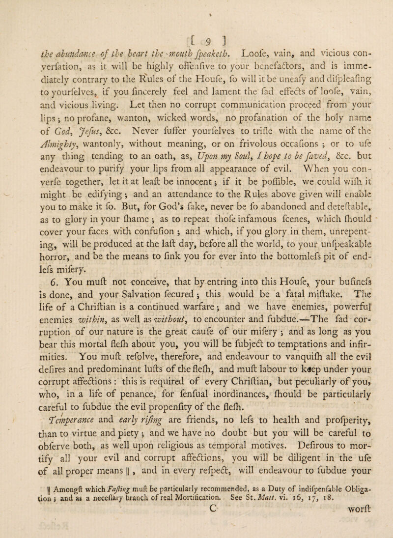 the abundance of the heart the'mouth fpeaketh. Loole, vain, and vicious con¬ vention, as it will be highly o Sen five to your benefactors, and is imme¬ diately contrary to the Rules of the Houfe, fo will it be uneafy and difpleafing to yourfelves, if you fmcerely feel and lament the fad effeCts of loofe, vain, and vicious living. Let then no corrupt communication proceed from your lips; no profane, wanton, wicked words, no profanation of the holy name of God, Jefus, &c. Never buffer yourfelves to trifle with the name of the Almighty, wantonly, without meaning, or on frivolous occafions ; or to ufe any thing tending to an oath, as, Upon my Soul, I hope to be faved, &c. but endeavour to purify your lips from all appearance of evil. When you con- verfe together, let it at leaft be innocent ; if it be poffible, we could wifh it might be edifying; and an attendance to the Rules above given will enable you to make it fo. But, for God’s fake, never be fo abandoned and deteflable, as to glory in your fhame ; as to repeat thofe infamous feenes, which fliould cover your faces with confufion ; and which, if you glory in them, unrepent¬ ing, will be produced at the lad; day, before all the world, to your unfpeakable horror, and be the means to fink you for ever into the bottomlefs pit of end- lefs mifery. 6. You mud; not conceive, that by entring into this Houfe, your bufinefs is done, and your Salvation fecured ; this would be a fatal miftake. The life of a Chriflian is a continued warfare; and we have enemies, powerful enemies within, as well as without, to encounter and fubdue.—The fad cor¬ ruption of our nature is the great caufe of our mifery ; and as long as you bear this mortal defh about you, you will be fubjeCt to temptations and infir¬ mities. You mud: refolve, therefore, and endeavour to vanquifh all the evil defires and predominant luffs of the fledi, and mud: labour to k«ep under your corrupt afFeCHons: this is required of every Chriflian, but peculiarly of you, who, in a life of penance, for fenfual inordinances, fhould be particularly careful to fubdue the evil propenfity of the defh. Temperance and early rifmg are friends, no lefs to health and profperity, than to virtue and piety ; and we have no doubt but you will be careful to oblerve both, as well upon religious as temporal motives. Defirous to mor¬ tify all your evil and corrupt affeCtions, you will be diligent in the ufe of all proper means || , and in every refpeCt, will endeavour to fubdue your I! Amongft which Fafiing muft be particularly recommended, as a Duty of indifpenfable Obliga¬ tion j and as a neceflary branch of real Mortification. See St. Matt, vi. i6, 17, 18. C word: