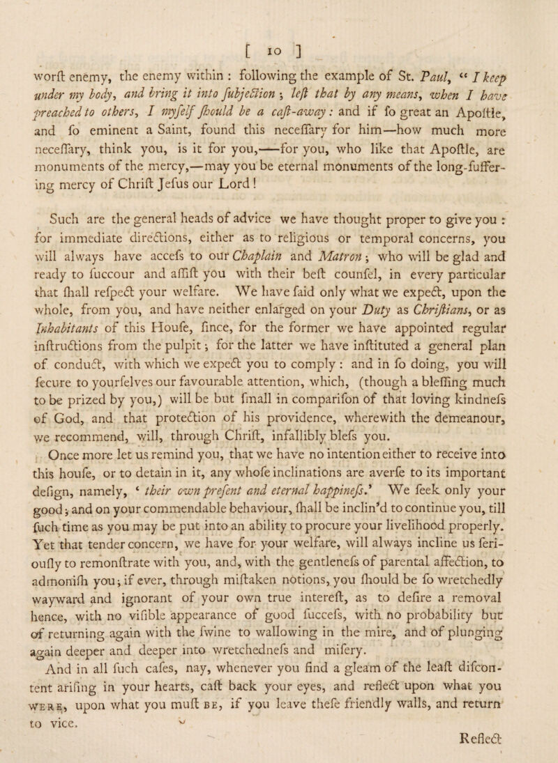 word enemy, the enemy within : following the example of St. Paul, “ I keep under my body, and bring it into fubjeffion ; left that by any means, when I have preached to others, / myfelf fhould be a caft-away: and if fo great an Apodle,, and fo eminent a Saint, found this neceffary for him—how much more neceffary, think you, is it for you,-for you, who like that Apoflle, are monuments of the mercy,—may you be eternal monuments of the long-fuffer- ing mercy of Chrift Jefus our Lord ! Such are the general heads of advice we have thought proper to give you r for immediate directions, either as to religious or temporal concerns, you will always have accefs to our Chaplain and Matron; who will be glad and ready to fuccour and aflift you with their belt counfel, in every particular that {hall refpeCt your welfare. We havefaid only what we expeCt, upon the whole, from you, and have neither enlarged on your Duty as Chriftians, or as Inhabitants of this Houfe, fince, for the former we have appointed regular indruCtions from the pulpit; for the latter we have inftituted a general plan of conduCt, with which we expeCt you to comply : and in fo doing, you will fecure to yourfelves our favourable attention, which, (though a blefling much to be prized by you,) will be but fmall in comparifon of that loving ldndnefs of God, and that protection of his providence, wherewith the demeanour, we recommend, will, through Chrift, infallibly blefs you. Once more let us remind you, that we have no intention either to receive into this houfe, or to detain in it, any whofe inclinations are averfe to its important defign, namely, c their own prefent and eternal happinefsd We feek only your good * and on your commendable behaviour, (hall be inclin’d to continue you, till fuch time as you may be put into an ability to procure your livelihood properly. Yet that tender concern, we have for your welfare, will always incline us feri- oufly to remondrate with you, and, with the gentlenefs of parental affeCtion, to admonifh you ^ if ever, through midaken notions, you fhould be fo wretchedly wayward and ignorant of your own true intered, as to defire a removal hence, with no vifible appearance of good fuccefs, with no probability but: of returning again with the fwine to wallowing in the mire, and of plunging again deeper and deeper into wretchednefs and mifery. And in all fuch cafes, nay, whenever you find a gleam of the lead difcon- tent arifmg in your hearts, cad back your eyes, and refleCt upon what you were, upon what you mud be, if you leave thefe friendly walls, and return t.o vice. w Refled