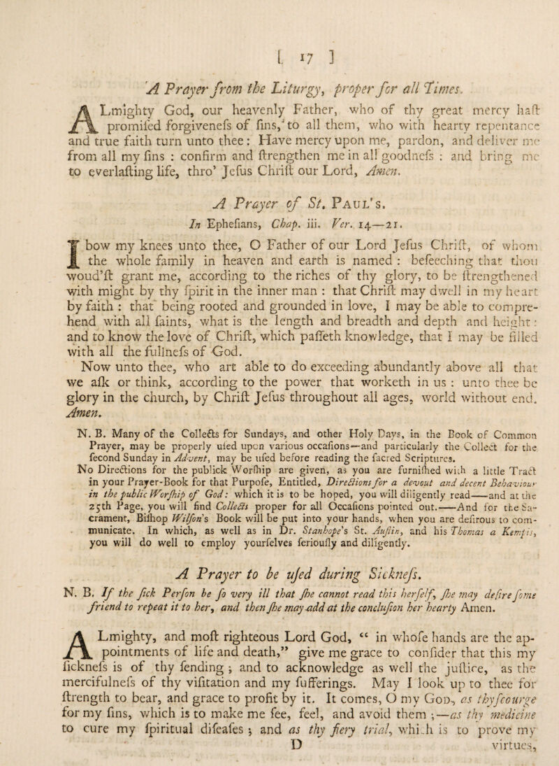 A Prayer from the Liturgy, proper for all Limes. ALrmghty God, our heavenly Father, who of thy great mercy haft promiied forgivenefs of fins,4 to ail them, who with hearty repentance and true faith turn unto thee : Have mercy upon me, pardon, and deliver me from all my fins : confirm and ftrengthen me in all goodncfs : and bring me to everlafting life, thro’ Jefus Chrift our Lord, Amen. A Prayer of St. Paul's, In Ephefians, Chap. iii. Ver. 14—21, I bow my knees unto thee, O Father of our Lord Jefus Chrift, of whom the whole family in heaven and earth is named : befeeching that thou woud’ft grant me, according to the riches of thy glory, to be ftrengthened with might by thy fpirit in the inner man : that Chrift may dwell in my heart by faith : that* being rooted and grounded in love, I may be able to compre¬ hend with all faints, what is the length and breadth and depth and height: and to know the love of Chrift, which pafieth knowledge, that I may be filled with all the fullnefs of God. Now unto thee, who art able to do exceeding abundantly above all that we afk or think, according to the power that worketh in us : unto thee be glory in the church, by Chrift Jefus throughout all ages, world without end. Amen. N. B. Many of the Collects for Sundays, and other Holy Days, in the Book of Common Prayer, may be properly uled upon various occafions—and particularly the Collect for the fecond Sunday in Advent, may be ufed before reading the facred Scriptures. No Directions for the publick Worfhip are given, as you are furnilhed with a little TraCt in your Prayer-Book for that Purpofe, Entitled, Directions for a devout and decent Behaviour in the public WorJhip of God: which it is to be hoped, you will diligently read-and at the 2Cth Page, you will find Colletts proper for all Occafions pointed out.-And for the Sa¬ crament, Bifhop Wilfons Book will be put into your hands, when you are denrous to com¬ municate. In which, as well as in Dr. Stanhope's St. Aufiin, and his Thomas a Ktmpis, you will do well to employ yourfelves ferioufly and diligently. A Prayer to be ujed during Sicknefs. N. B. If the ftek P erf on be fo very ill that fe cannot read this h erf elf floe may defire fiome friend to repeat it to hery and then fhe may add at the conclufion her hearty Amen. ALmighty, and moft righteous Lord God, <c in whofe hands are the ap¬ pointments of life and death,” give me grace to confider that this my ficknefs is of thy fending , and to acknowledge as well the juftice, as the mercifulnefs of thy vifitation and my fufferings. May I look up to thee for ftrength to bear, and grace to profit by it. It comes, O my Gom, as thyfcourge for my fins, which is to make me fee, feel, and avoid them \—as thy medicine to cure my fpiritual difeafes *, and as thy fiery trials whi .h is to prove my D virtues,