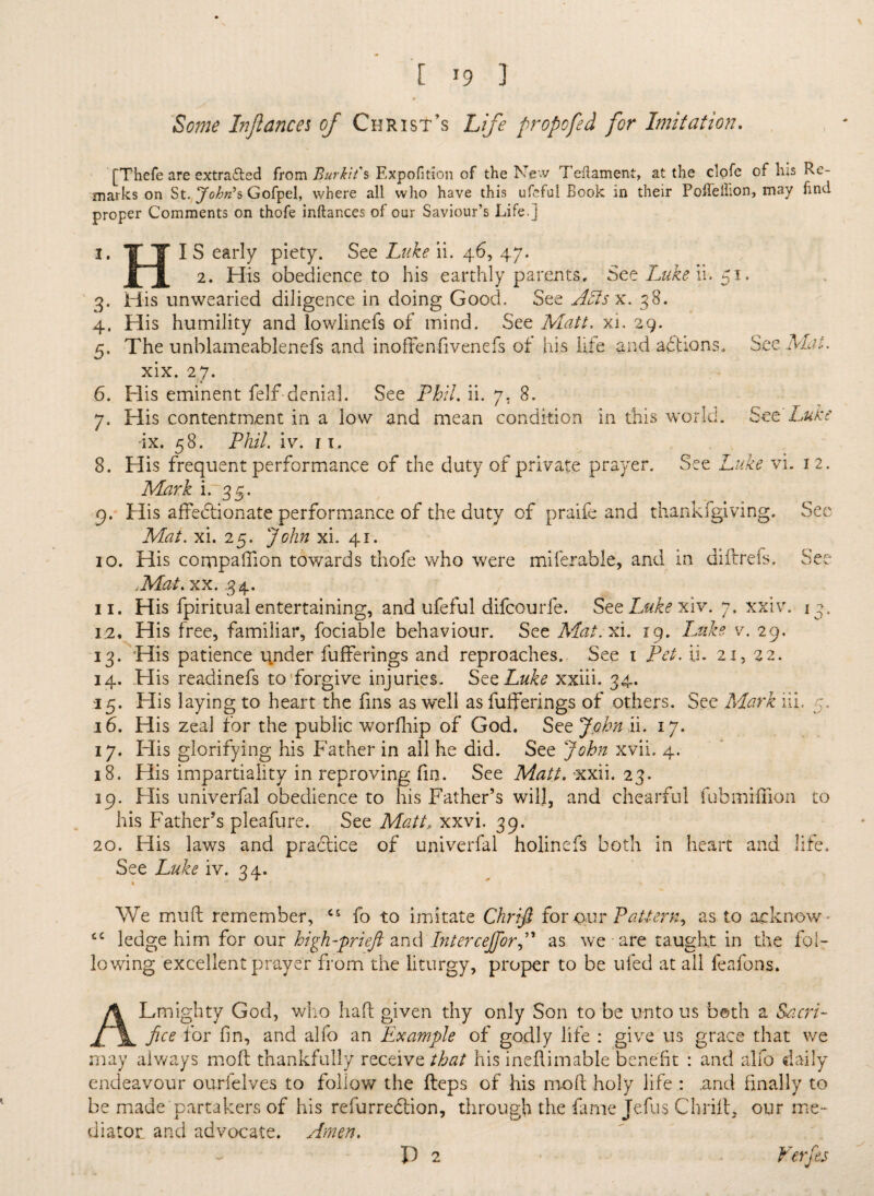 Some Injlancei of Christ’s Life propofed for Imitation. [Thefe are extracted from Bur kit's Expofition of the New Teflament, at the clofe of his Re¬ marks on St. John’s Gofpel, where all who have this ufcful Book in their Poffellion, may find proper Comments on thofe inftances of our Saviour’s Life.] I. TT I S early piety. See Luke ii. 46, 47. JTjl 2* His obedience to his earthly parents. Set Luke ii. 51. 3. His unwearied diligence in doing Good. See ASls x. 38. 4. His humility and lowlinefs of uiind. See Matt, xi, 29. 5. The unblameablenefs and inoffenfivenefs of his life and aftions. See xix. 27. 6. His eminent felf denial. See Phil. ii. 7. 8. 7. His contentment in a low and mean condition in this world. See Luke ix. 58. Phil. iv. 11. 8. His frequent performance of the duty of private prayer. See Luke vi. 12. Mark i. 35. 9. His affedhonate performance of the duty of praife and thankfgiving. See Mat. xi. 25. John xi. 41. 10. His companion towards thofe who were miferable, and in diftrefs. See .Mat. xx. .34. 11. His fpiritual entertaining, and ufeful difeourfe. See Luke xiv. 7. xxiv. 13. 12. His free, familiar, fociable behaviour. See Mat. xi. 19. Luke v. 29. 13. His patience u,nder bufferings and reproaches. See 1 Pet. ii. 21, 22. 14. His readinefs to forgive injuries. See Luke xxiii. 34, 15. His laying to heart the fins as well as fufferings of others. See Mark ill. 5, 16. His zeal for the public worfhip of God. See John ii. 17. 17. His glorifying his Father in all he did. See John xvii. 4. 18. His impartiality in reproving fin. See Matt. xxii. 23. 19. His univerfal obedience to his Father’s wil], and chearful fubmifTioii to his Father’s pleafure. See Matt, xxvi. 39. 20. His laws and practice of univerfal holinefs both in heart and life. See Luke iv. 34. We muft remember, cs fo to imitate Chrifi for <xur Pattern^ as to acknow * cc ledge him for our high-prieft and InterceJforJ* as we are taught in the fol¬ lowing excellent prayer from the liturgy, proper to be ufed at all leafons. ALmighty God, who haft given thy only Son to be unto us both a Sacri¬ fice for fin, and alfo an Example of godly life : give us grace that we may always molt thankfully receive that his ineftimable benefit : and alfo daily endeavour ourfelves to follow the fteps of his mo ft holy life : .and finally to be made partakers of his refurredtion, through the fame Jefus Chrift, our me¬ diator. and advocate. Amen. P 2 Verfes