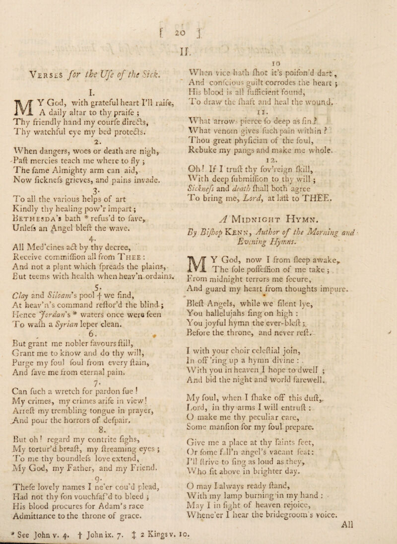 Verses for the Ufe of the Sick. I. MY God, with grateful heart I’ll raife, A daily altar to thy praife ; Thy friendly hand my courfe diredfs, Thy watchful eye my bed protects. 2. When dangers, woes or death are nigh, -Paid mercies teach me where to fly ; The fame Almighty arm can aid, Now dcknefs grieves, and pains invade. 3- To all the various helps of art Kindly thy healing pow’r impart; Bethesda's bath * refus’d to lave, Unlefs an Angel bled the wave. 4* All Med’cines adf by thy decree, Receive commiflion all from Thee : And not a plant which fpreads the plains, But teems with health when heav’n.ordains. 5- Clay and Si loam's pool f we find. At heav’n’s command redor’d the blind; Hence Jordan s * waters once were feen To wail] a Syrian leper clean. ' > But grant me nobler favours dill, Grant me to know and do thy will, Purge my foul foul from every dain, And fave me from eternal pain. 7* Can fuch a wretch for pardon fue ! My crimes, my crimes arife in view! Aried my trembling tongue in prayer, _>And pour the horrors of defpair. 8. But oh1 regard my contrite dghs, My tortur’d bread, my dreaming eyes ; To me thy boundlefs love extend, My God, my Father, and my Friend. 9\ , , Thefe lovely names I ne’er cou d piead, Had not thy fon vouchfaf’d to bleed His blood procures for Adam’s race Admittance to the throne of grace. When vice hath fhot it’s poifon'd dart, And confcious guilt corrodes the heart j His blood is all fuflicient found, To draw the ihaft and heal the wound. ii. What arrows pierce fo deep as dn ? What venom gives fuch pain within ? Thou great phydciaa of the foul, Rebuke my pangs and make me whole, I 2. Oh ! If I trull thy fov’reign (kill. With deep fubmiflion to thy will ; Sicbiefs and death fhall both agree To bring me. Lord, at lall: to THEE. A Midnight Hymn. By Biflocp Ken re, Author of the Morning and • Evening Hymns. MY God, now I from deep awake,. The foie poffeflion of me take ; From midnight terrors me fecure, And guard my heart from thoughts impure. Bled Angels, while we filent lye, You hallelujahs dng on high : You joyful hymn the ever-bled Before the throne, and never red. I with your choir celeflial join, In ofr’ring up a hymn divine : . With you in heaven I hope to dwell ; And bid the night and world farewell. My foul, when I fhake off this duff,. Lord, in thy arms I will entrud : O make me thy peculiar care, Some mandon for my foul prepare. Give me a place at thy faints feet, Or fome f.dPn angel’s vacant feat: HI lirive to dng as loud as they. Who dt above in blighter day. O may I always ready dand, With my lamp burning'in my hand : • May I in fight of heaven rejoice. Whene’er I hear the bridegroom’s voice. All